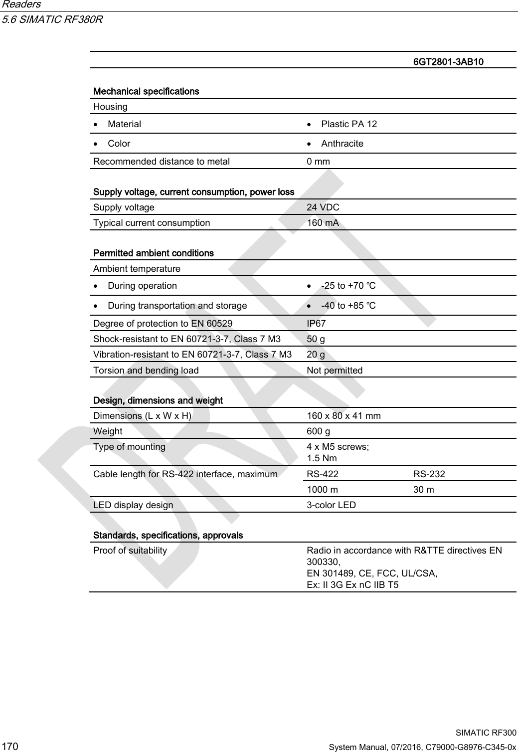 Readers   5.6 SIMATIC RF380R  SIMATIC RF300 170 System Manual, 07/2016, C79000-G8976-C345-0x   6GT2801-3AB10  Mechanical specifications Housing  • Material • Plastic PA 12 • Color • Anthracite Recommended distance to metal 0 mm  Supply voltage, current consumption, power loss  Supply voltage 24 VDC Typical current consumption 160 mA  Permitted ambient conditions Ambient temperature  • During operation • -25 to +70 ℃ • During transportation and storage • -40 to +85 ℃ Degree of protection to EN 60529 IP67 Shock-resistant to EN 60721-3-7, Class 7 M3  50 g Vibration-resistant to EN 60721-3-7, Class 7 M3 20 g Torsion and bending load Not permitted  Design, dimensions and weight  Dimensions (L x W x H) 160 x 80 x 41 mm Weight 600 g Type of mounting 4 x M5 screws; 1.5 Nm Cable length for RS-422 interface, maximum RS-422 RS-232 1000 m 30 m LED display design  3-color LED  Standards, specifications, approvals Proof of suitability Radio in accordance with R&amp;TTE directives EN 300330,  EN 301489, CE, FCC, UL/CSA,  Ex: II 3G Ex nC IIB T5 