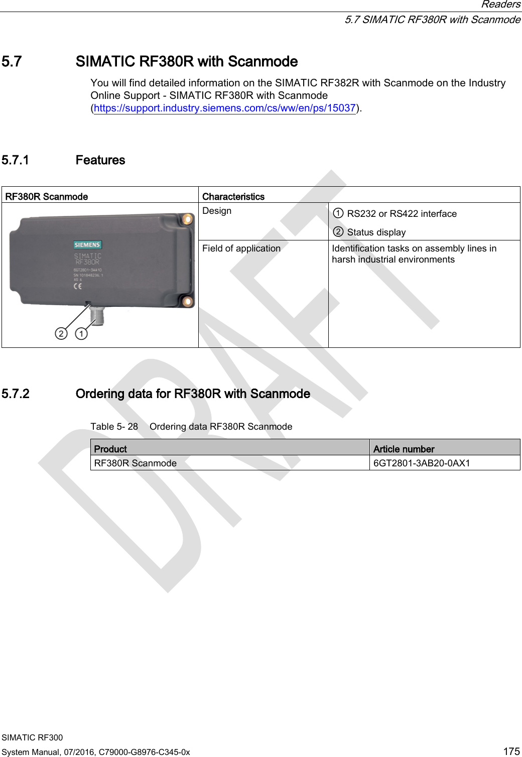  Readers  5.7 SIMATIC RF380R with Scanmode SIMATIC RF300 System Manual, 07/2016, C79000-G8976-C345-0x 175 5.7 SIMATIC RF380R with Scanmode You will find detailed information on the SIMATIC RF382R with Scanmode on the Industry Online Support - SIMATIC RF380R with Scanmode (https://support.industry.siemens.com/cs/ww/en/ps/15037). 5.7.1 Features  RF380R Scanmode  Characteristics  Design ① RS232 or RS422 interface ② Status display Field of application Identification tasks on assembly lines in harsh industrial environments 5.7.2 Ordering data for RF380R with Scanmode Table 5- 28 Ordering data RF380R Scanmode Product Article number RF380R Scanmode  6GT2801-3AB20-0AX1 