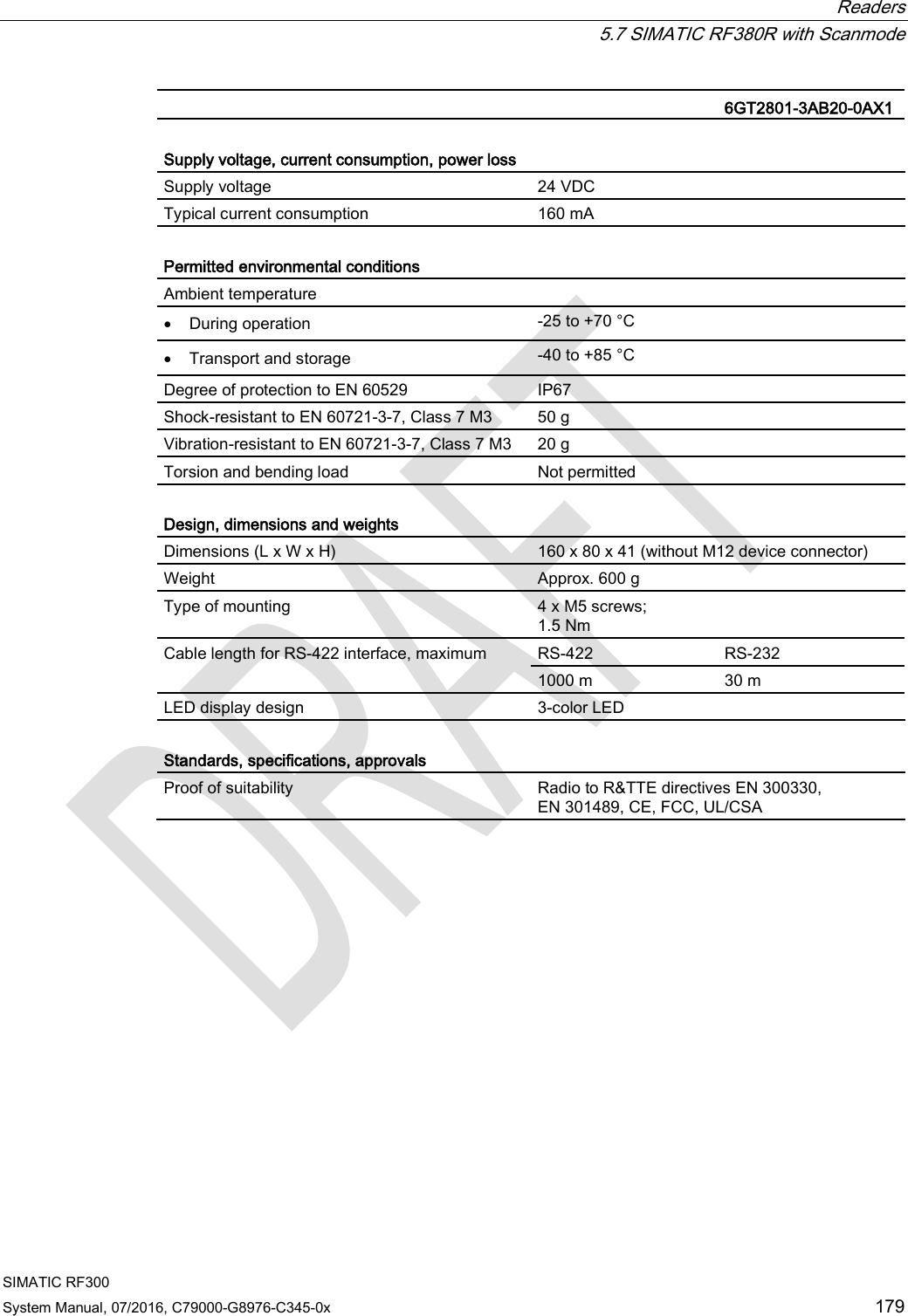  Readers  5.7 SIMATIC RF380R with Scanmode SIMATIC RF300 System Manual, 07/2016, C79000-G8976-C345-0x 179   6GT2801-3AB20-0AX1  Supply voltage, current consumption, power loss Supply voltage 24 VDC Typical current consumption 160 mA  Permitted environmental conditions Ambient temperature  • During operation -25 to +70 °C • Transport and storage -40 to +85 °C Degree of protection to EN 60529 IP67 Shock-resistant to EN 60721-3-7, Class 7 M3  50 g Vibration-resistant to EN 60721-3-7, Class 7 M3 20 g Torsion and bending load Not permitted  Design, dimensions and weights Dimensions (L x W x H) 160 x 80 x 41 (without M12 device connector) Weight Approx. 600 g Type of mounting 4 x M5 screws; 1.5 Nm Cable length for RS-422 interface, maximum RS-422 RS-232 1000 m 30 m LED display design 3-color LED  Standards, specifications, approvals Proof of suitability Radio to R&amp;TTE directives EN 300330,  EN 301489, CE, FCC, UL/CSA 