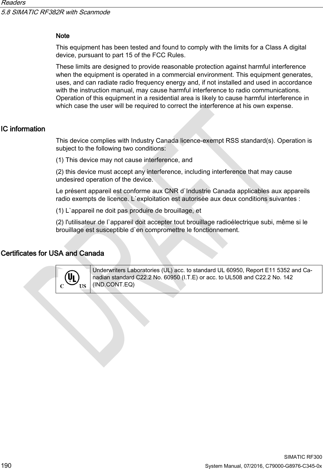 Readers   5.8 SIMATIC RF382R with Scanmode  SIMATIC RF300 190 System Manual, 07/2016, C79000-G8976-C345-0x Note  This equipment has been tested and found to comply with the limits for a Class A digital device, pursuant to part 15 of the FCC Rules.  These limits are designed to provide reasonable protection against harmful interference when the equipment is operated in a commercial environment. This equipment generates, uses, and can radiate radio frequency energy and, if not installed and used in accordance with the instruction manual, may cause harmful interference to radio communications. Operation of this equipment in a residential area is likely to cause harmful interference in which case the user will be required to correct the interference at his own expense.  IC information This device complies with Industry Canada licence-exempt RSS standard(s). Operation is subject to the following two conditions:  (1) This device may not cause interference, and  (2) this device must accept any interference, including interference that may cause undesired operation of the device.  Le présent appareil est conforme aux CNR d`Industrie Canada applicables aux appareils radio exempts de licence. L`exploitation est autorisée aux deux conditions suivantes :  (1) L`appareil ne doit pas produire de brouillage, et  (2) l&apos;utilisateur de l`appareil doit accepter tout brouillage radioélectrique subi, même si le brouillage est susceptible d`en compromettre le fonctionnement.  Certificates for USA and Canada   Underwriters Laboratories (UL) acc. to standard UL 60950, Report E11 5352 and Ca-nadian standard C22.2 No. 60950 (I.T.E) or acc. to UL508 and C22.2 No. 142 (IND.CONT.EQ) 