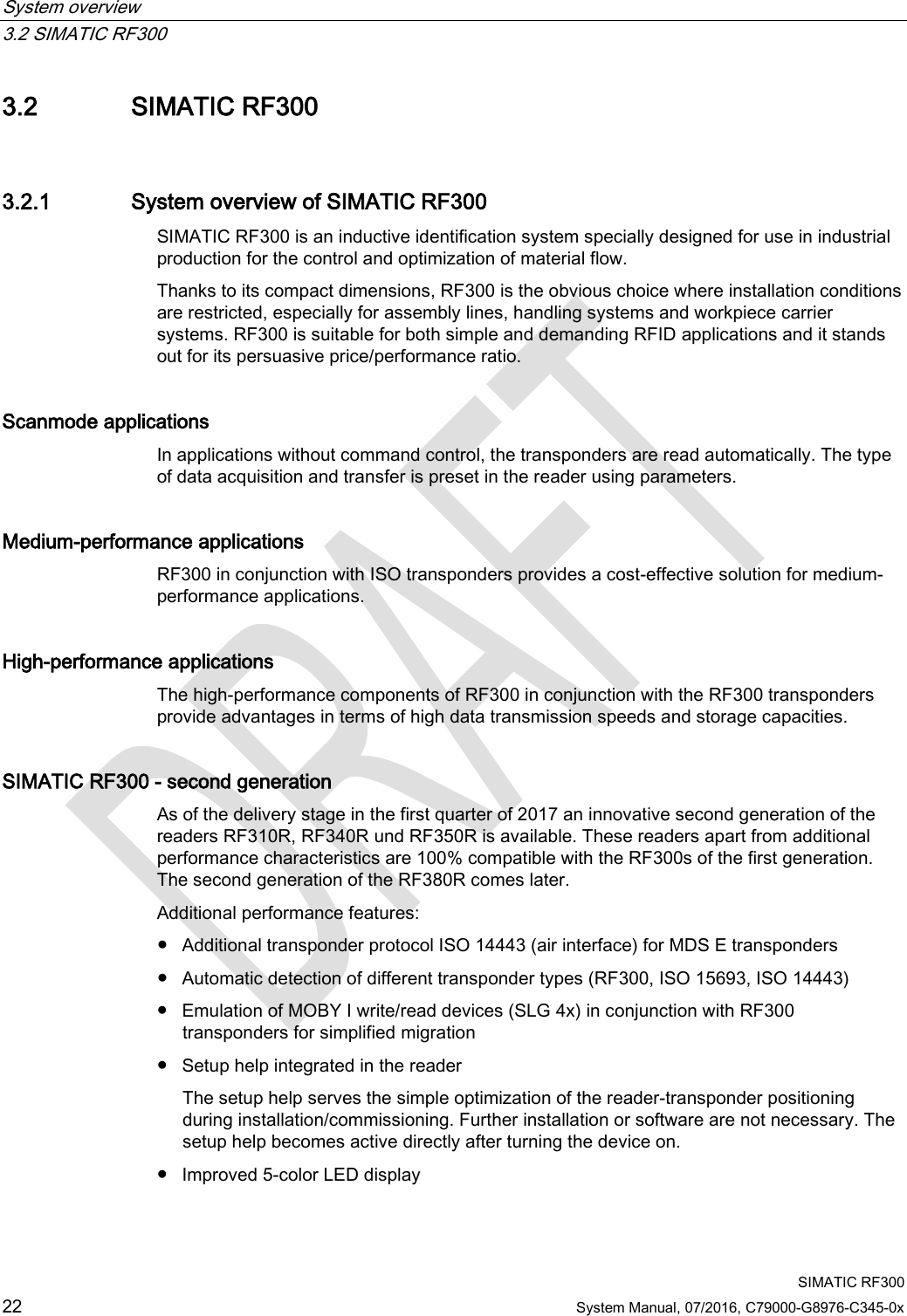 System overview   3.2 SIMATIC RF300  SIMATIC RF300 22 System Manual, 07/2016, C79000-G8976-C345-0x 3.2 SIMATIC RF300 3.2.1 System overview of SIMATIC RF300 SIMATIC RF300 is an inductive identification system specially designed for use in industrial production for the control and optimization of material flow.  Thanks to its compact dimensions, RF300 is the obvious choice where installation conditions are restricted, especially for assembly lines, handling systems and workpiece carrier systems. RF300 is suitable for both simple and demanding RFID applications and it stands out for its persuasive price/performance ratio. Scanmode applications  In applications without command control, the transponders are read automatically. The type of data acquisition and transfer is preset in the reader using parameters.  Medium-performance applications  RF300 in conjunction with ISO transponders provides a cost-effective solution for medium-performance applications. High-performance applications  The high-performance components of RF300 in conjunction with the RF300 transponders provide advantages in terms of high data transmission speeds and storage capacities. SIMATIC RF300 - second generation As of the delivery stage in the first quarter of 2017 an innovative second generation of the readers RF310R, RF340R und RF350R is available. These readers apart from additional performance characteristics are 100% compatible with the RF300s of the first generation. The second generation of the RF380R comes later. Additional performance features: ● Additional transponder protocol ISO 14443 (air interface) for MDS E transponders ● Automatic detection of different transponder types (RF300, ISO 15693, ISO 14443) ● Emulation of MOBY I write/read devices (SLG 4x) in conjunction with RF300 transponders for simplified migration ● Setup help integrated in the reader The setup help serves the simple optimization of the reader-transponder positioning during installation/commissioning. Further installation or software are not necessary. The setup help becomes active directly after turning the device on. ● Improved 5-color LED display 