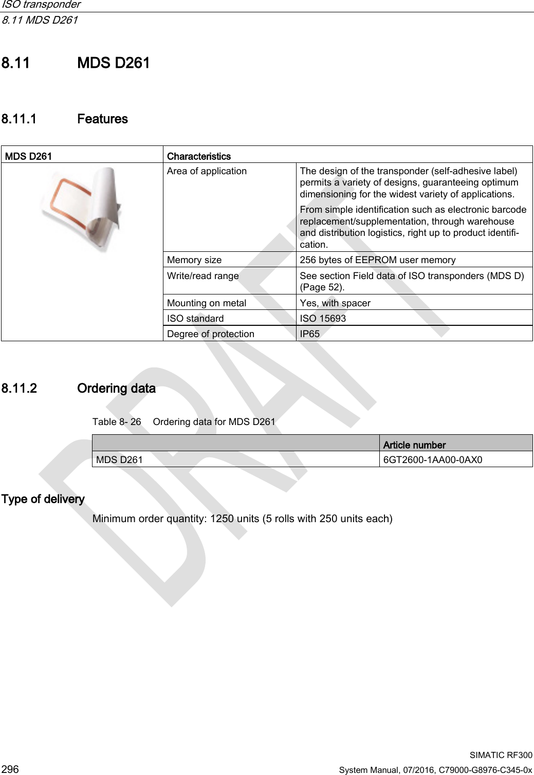 ISO transponder   8.11 MDS D261  SIMATIC RF300 296 System Manual, 07/2016, C79000-G8976-C345-0x 8.11 MDS D261 8.11.1 Features  MDS D261 Characteristics  Area of application The design of the transponder (self-adhesive label) permits a variety of designs, guaranteeing optimum dimensioning for the widest variety of applications. From simple identification such as electronic barcode replacement/supplementation, through warehouse and distribution logistics, right up to product identifi-cation. Memory size 256 bytes of EEPROM user memory Write/read range See section Field data of ISO transponders (MDS D) (Page 52). Mounting on metal Yes, with spacer ISO standard ISO 15693 Degree of protection IP65 8.11.2 Ordering data Table 8- 26 Ordering data for MDS D261  Article number MDS D261 6GT2600-1AA00-0AX0 Type of delivery Minimum order quantity: 1250 units (5 rolls with 250 units each) 