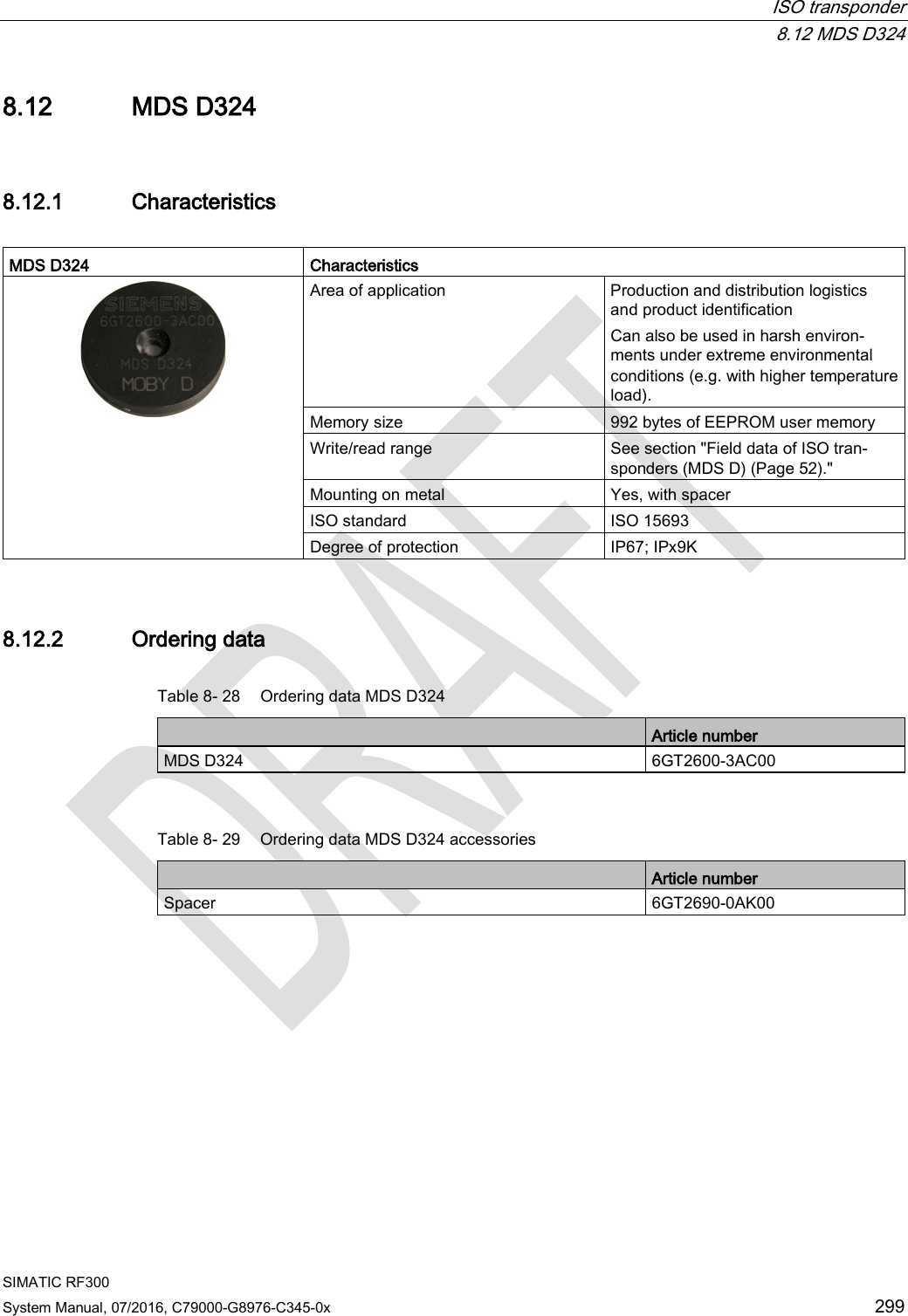  ISO transponder  8.12 MDS D324 SIMATIC RF300 System Manual, 07/2016, C79000-G8976-C345-0x 299 8.12 MDS D324 8.12.1 Characteristics  MDS D324 Characteristics  Area of application Production and distribution logistics and product identification Can also be used in harsh environ-ments under extreme environmental conditions (e.g. with higher temperature load). Memory size 992 bytes of EEPROM user memory Write/read range See section &quot;Field data of ISO tran-sponders (MDS D) (Page 52).&quot; Mounting on metal Yes, with spacer ISO standard ISO 15693 Degree of protection IP67; IPx9K 8.12.2 Ordering data Table 8- 28  Ordering data MDS D324  Article number MDS D324 6GT2600-3AC00  Table 8- 29 Ordering data MDS D324 accessories  Article number Spacer 6GT2690-0AK00 