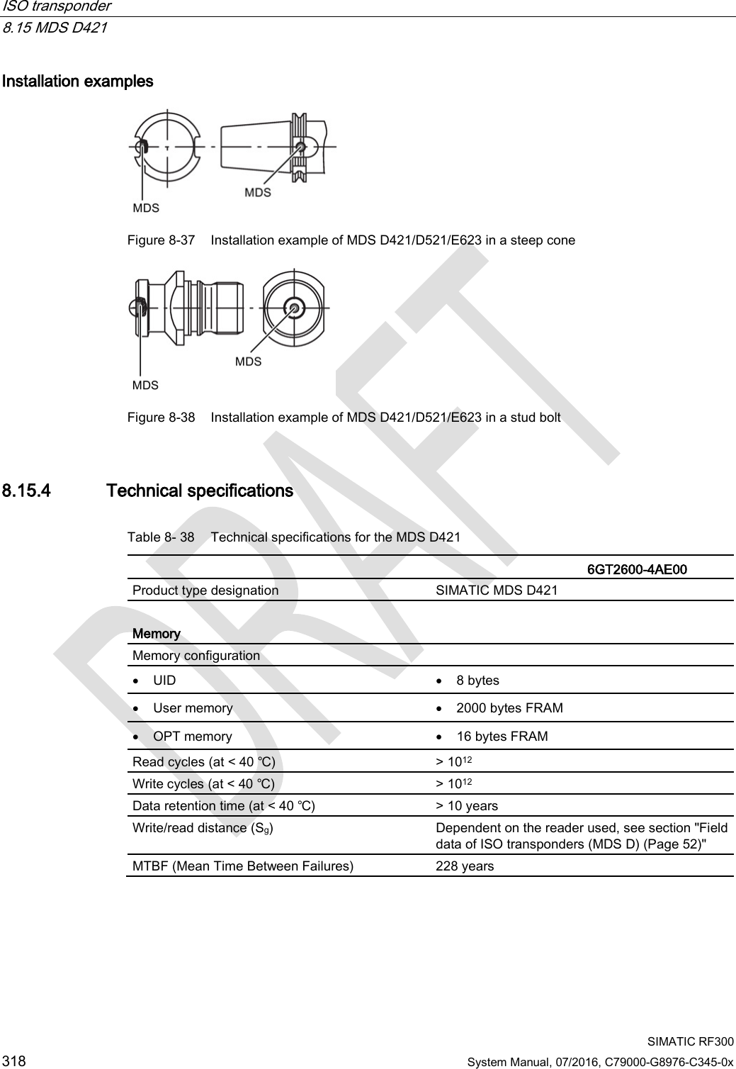 ISO transponder   8.15 MDS D421  SIMATIC RF300 318 System Manual, 07/2016, C79000-G8976-C345-0x Installation examples  Figure 8-37 Installation example of MDS D421/D521/E623 in a steep cone  Figure 8-38 Installation example of MDS D421/D521/E623 in a stud bolt 8.15.4 Technical specifications Table 8- 38 Technical specifications for the MDS D421    6GT2600-4AE00  Product type designation SIMATIC MDS D421  Memory Memory configuration  • UID • 8 bytes • User memory • 2000 bytes FRAM • OPT memory • 16 bytes FRAM Read cycles (at &lt; 40 ℃) &gt; 1012 Write cycles (at &lt; 40 ℃) &gt; 1012 Data retention time (at &lt; 40 ℃) &gt; 10 years Write/read distance (Sg)  Dependent on the reader used, see section &quot;Field data of ISO transponders (MDS D) (Page 52)&quot; MTBF (Mean Time Between Failures) 228 years 