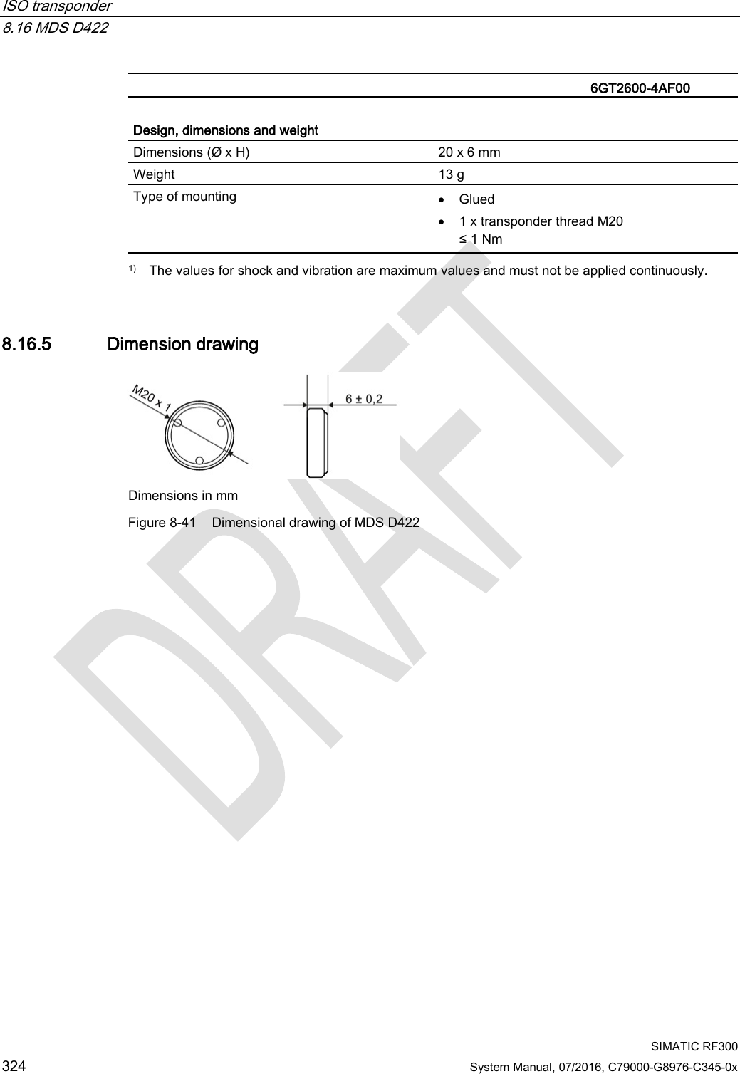 ISO transponder   8.16 MDS D422  SIMATIC RF300 324 System Manual, 07/2016, C79000-G8976-C345-0x   6GT2600-4AF00   Design, dimensions and weight  Dimensions (Ø x H) 20 x 6 mm Weight 13 g Type of mounting • Glued • 1 x transponder thread M20 ≤ 1 Nm  1) The values for shock and vibration are maximum values and must not be applied continuously. 8.16.5 Dimension drawing  Dimensions in mm Figure 8-41 Dimensional drawing of MDS D422  