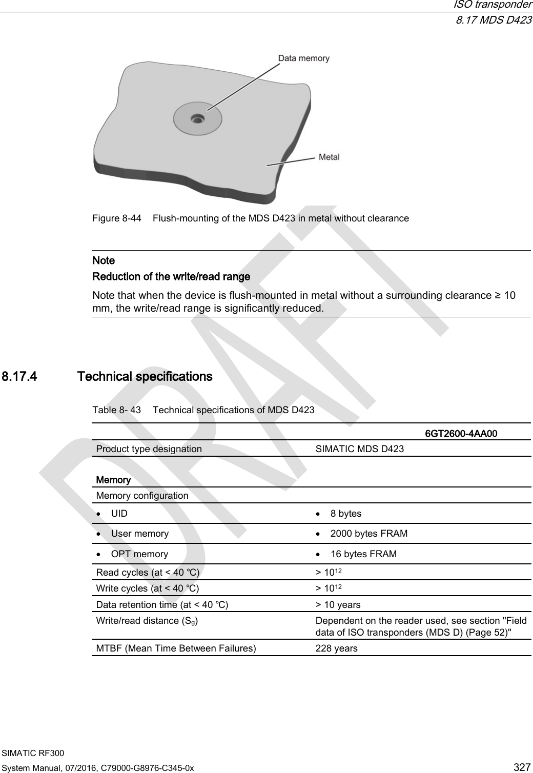  ISO transponder  8.17 MDS D423 SIMATIC RF300 System Manual, 07/2016, C79000-G8976-C345-0x 327  Figure 8-44 Flush-mounting of the MDS D423 in metal without clearance   Note Reduction of the write/read range  Note that when the device is flush-mounted in metal without a surrounding clearance ≥ 10 mm, the write/read range is significantly reduced.  8.17.4 Technical specifications Table 8- 43 Technical specifications of MDS D423    6GT2600-4AA00 Product type designation SIMATIC MDS D423  Memory Memory configuration   • UID • 8 bytes • User memory • 2000 bytes FRAM • OPT memory • 16 bytes FRAM Read cycles (at &lt; 40 ℃) &gt; 1012 Write cycles (at &lt; 40 ℃) &gt; 1012 Data retention time (at &lt; 40 ℃) &gt; 10 years Write/read distance (Sg)  Dependent on the reader used, see section &quot;Field data of ISO transponders (MDS D) (Page 52)&quot; MTBF (Mean Time Between Failures) 228 years 