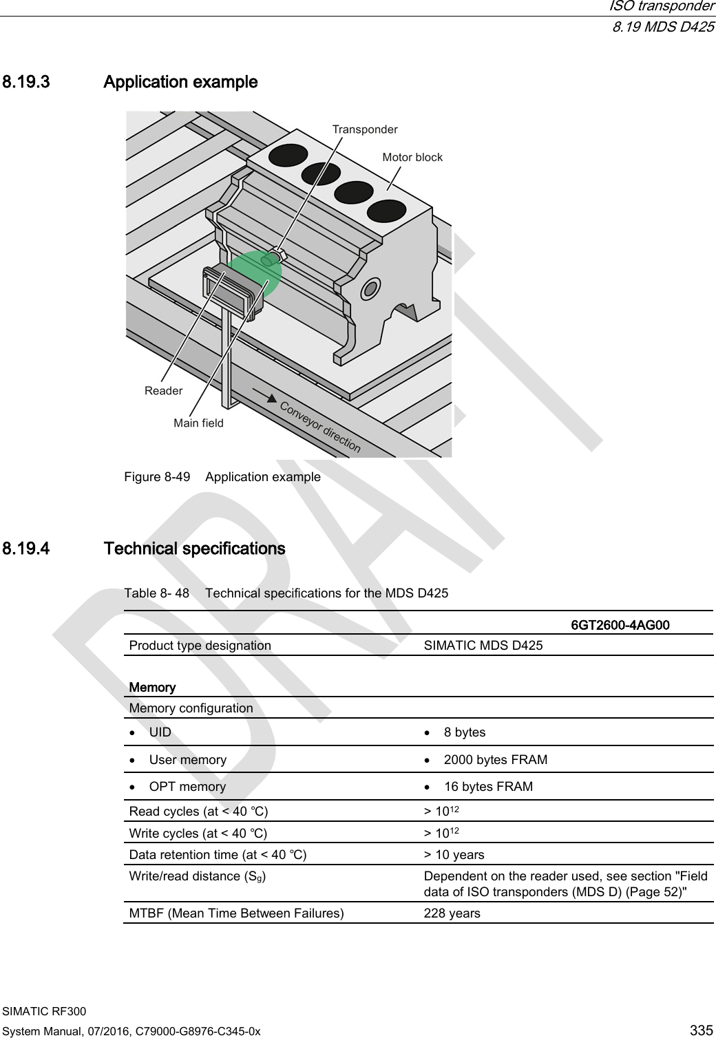  ISO transponder  8.19 MDS D425 SIMATIC RF300 System Manual, 07/2016, C79000-G8976-C345-0x 335 8.19.3 Application example  Figure 8-49 Application example 8.19.4 Technical specifications Table 8- 48 Technical specifications for the MDS D425    6GT2600-4AG00  Product type designation SIMATIC MDS D425  Memory Memory configuration   • UID • 8 bytes • User memory • 2000 bytes FRAM • OPT memory • 16 bytes FRAM Read cycles (at &lt; 40 ℃) &gt; 1012 Write cycles (at &lt; 40 ℃) &gt; 1012 Data retention time (at &lt; 40 ℃) &gt; 10 years Write/read distance (Sg)  Dependent on the reader used, see section &quot;Field data of ISO transponders (MDS D) (Page 52)&quot; MTBF (Mean Time Between Failures) 228 years 