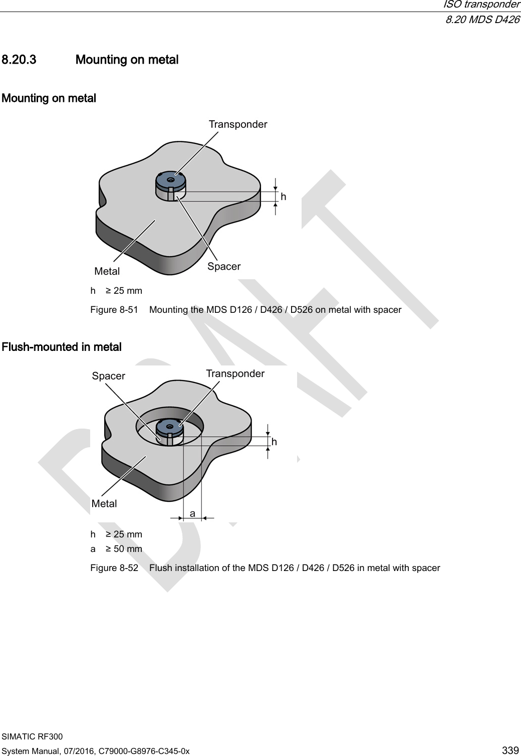 ISO transponder  8.20 MDS D426 SIMATIC RF300 System Manual, 07/2016, C79000-G8976-C345-0x 339 8.20.3 Mounting on metal Mounting on metal  h ≥ 25 mm Figure 8-51 Mounting the MDS D126 / D426 / D526 on metal with spacer Flush-mounted in metal  h ≥ 25 mm a ≥ 50 mm Figure 8-52 Flush installation of the MDS D126 / D426 / D526 in metal with spacer 