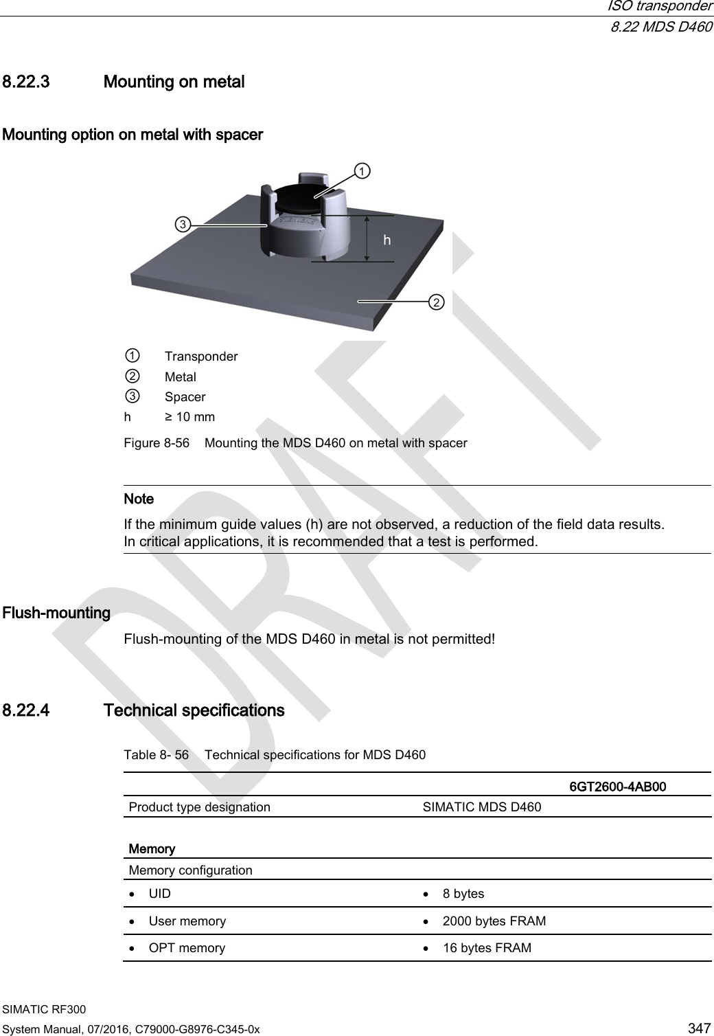  ISO transponder  8.22 MDS D460 SIMATIC RF300 System Manual, 07/2016, C79000-G8976-C345-0x 347 8.22.3 Mounting on metal Mounting option on metal with spacer  ① Transponder ② Metal ③ Spacer h ≥ 10 mm Figure 8-56 Mounting the MDS D460 on metal with spacer   Note If the minimum guide values (h) are not observed, a reduction of the field data results. In critical applications, it is recommended that a test is performed.  Flush-mounting Flush-mounting of the MDS D460 in metal is not permitted! 8.22.4 Technical specifications Table 8- 56 Technical specifications for MDS D460    6GT2600-4AB00 Product type designation SIMATIC MDS D460  Memory Memory configuration  • UID • 8 bytes • User memory • 2000 bytes FRAM • OPT memory • 16 bytes FRAM 