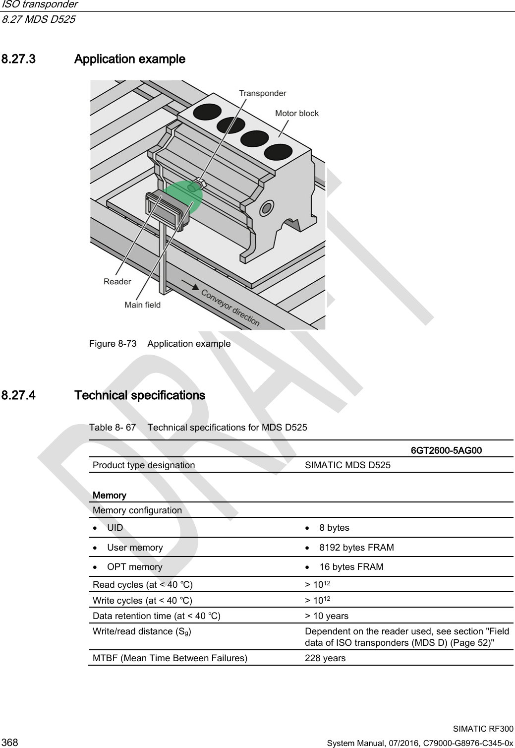 ISO transponder   8.27 MDS D525  SIMATIC RF300 368 System Manual, 07/2016, C79000-G8976-C345-0x 8.27.3 Application example  Figure 8-73 Application example 8.27.4 Technical specifications Table 8- 67 Technical specifications for MDS D525    6GT2600-5AG00  Product type designation SIMATIC MDS D525  Memory Memory configuration   • UID • 8 bytes • User memory • 8192 bytes FRAM • OPT memory • 16 bytes FRAM Read cycles (at &lt; 40 ℃) &gt; 1012 Write cycles (at &lt; 40 ℃) &gt; 1012 Data retention time (at &lt; 40 ℃) &gt; 10 years Write/read distance (Sg)  Dependent on the reader used, see section &quot;Field data of ISO transponders (MDS D) (Page 52)&quot; MTBF (Mean Time Between Failures) 228 years 
