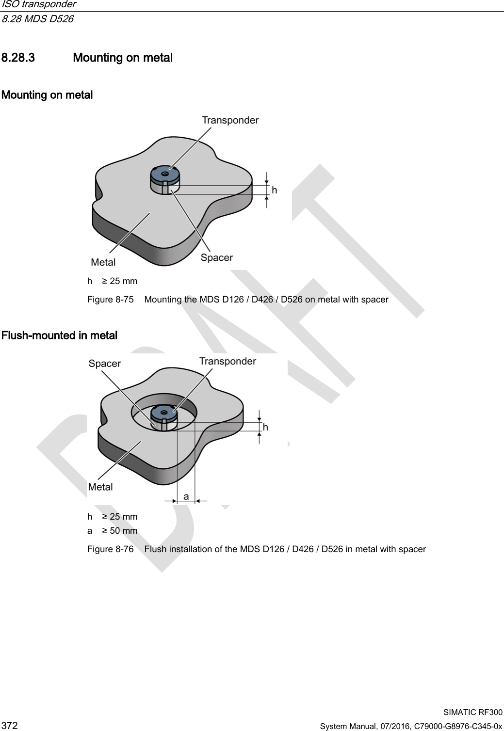 ISO transponder   8.28 MDS D526  SIMATIC RF300 372 System Manual, 07/2016, C79000-G8976-C345-0x 8.28.3 Mounting on metal Mounting on metal  h ≥ 25 mm Figure 8-75 Mounting the MDS D126 / D426 / D526 on metal with spacer Flush-mounted in metal  h ≥ 25 mm a ≥ 50 mm Figure 8-76 Flush installation of the MDS D126 / D426 / D526 in metal with spacer 