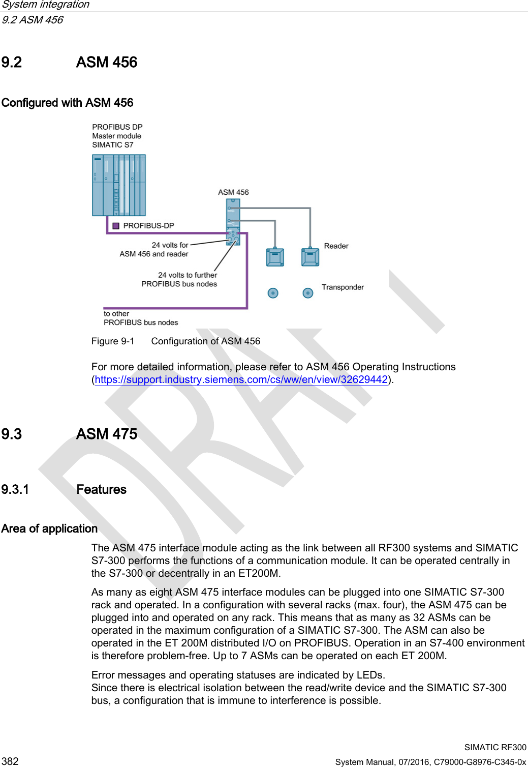 System integration   9.2 ASM 456  SIMATIC RF300 382 System Manual, 07/2016, C79000-G8976-C345-0x 9.2 ASM 456 Configured with ASM 456  Figure 9-1  Configuration of ASM 456 For more detailed information, please refer to ASM 456 Operating Instructions (https://support.industry.siemens.com/cs/ww/en/view/32629442). 9.3 ASM 475 9.3.1 Features Area of application The ASM 475 interface module acting as the link between all RF300 systems and SIMATIC S7-300 performs the functions of a communication module. It can be operated centrally in the S7-300 or decentrally in an ET200M. As many as eight ASM 475 interface modules can be plugged into one SIMATIC S7-300 rack and operated. In a configuration with several racks (max. four), the ASM 475 can be plugged into and operated on any rack. This means that as many as 32 ASMs can be operated in the maximum configuration of a SIMATIC S7-300. The ASM can also be operated in the ET 200M distributed I/O on PROFIBUS. Operation in an S7-400 environment is therefore problem-free. Up to 7 ASMs can be operated on each ET 200M. Error messages and operating statuses are indicated by LEDs. Since there is electrical isolation between the read/write device and the SIMATIC S7-300 bus, a configuration that is immune to interference is possible. 