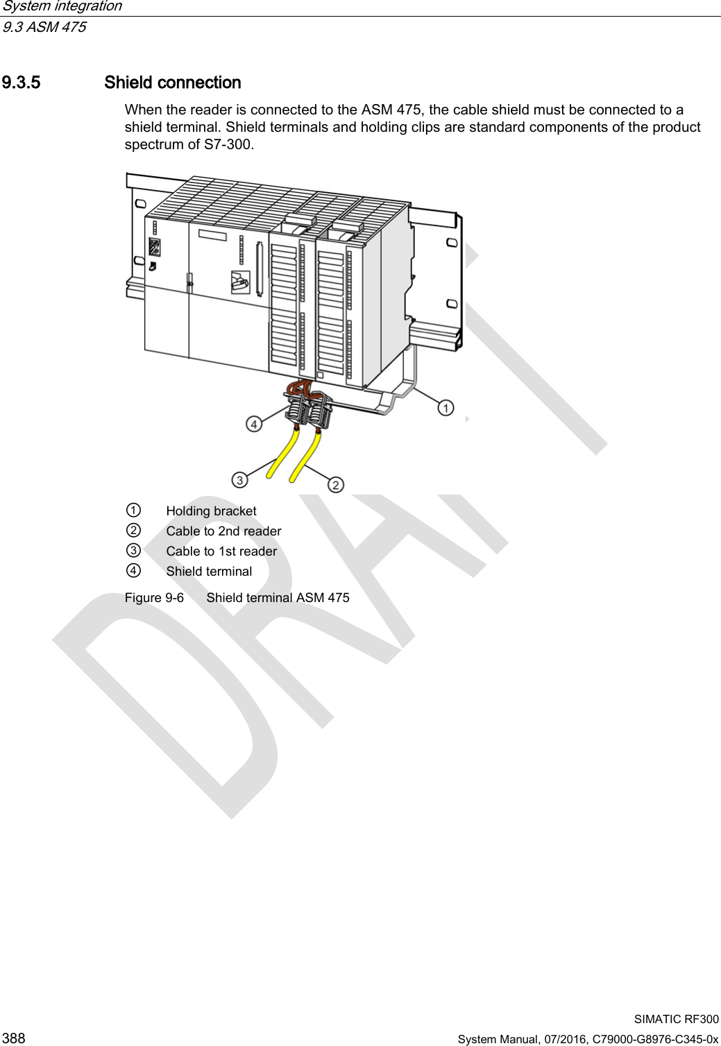 System integration   9.3 ASM 475  SIMATIC RF300 388 System Manual, 07/2016, C79000-G8976-C345-0x 9.3.5 Shield connection When the reader is connected to the ASM 475, the cable shield must be connected to a shield terminal. Shield terminals and holding clips are standard components of the product spectrum of S7-300.  ① Holding bracket ② Cable to 2nd reader ③ Cable to 1st reader ④ Shield terminal Figure 9-6  Shield terminal ASM 475 