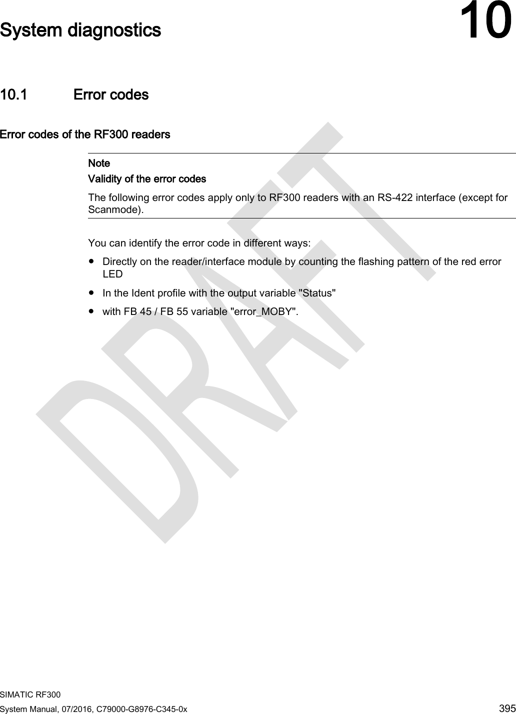  SIMATIC RF300 System Manual, 07/2016, C79000-G8976-C345-0x 395  System diagnostics 10 10.1 Error codes Error codes of the RF300 readers    Note Validity of the error codes The following error codes apply only to RF300 readers with an RS-422 interface (except for Scanmode).  You can identify the error code in different ways: ● Directly on the reader/interface module by counting the flashing pattern of the red error LED ● In the Ident profile with the output variable &quot;Status&quot; ● with FB 45 / FB 55 variable &quot;error_MOBY&quot;.  