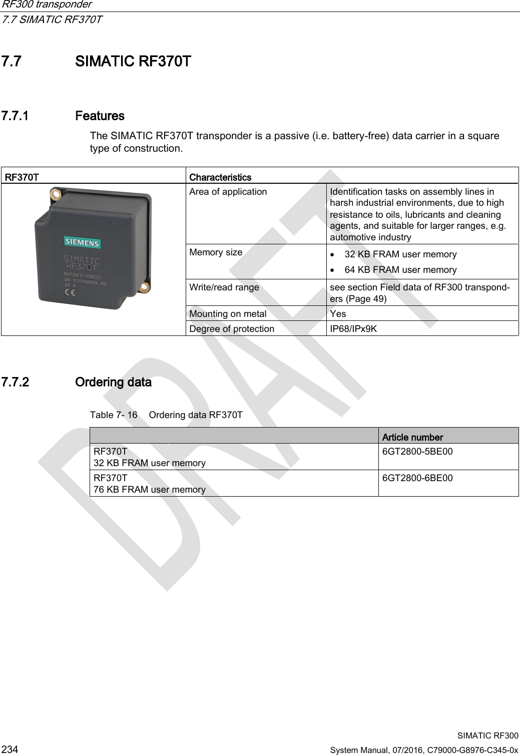 RF300 transponder   7.7 SIMATIC RF370T  SIMATIC RF300 234 System Manual, 07/2016, C79000-G8976-C345-0x 7.7 SIMATIC RF370T 7.7.1 Features The SIMATIC RF370T transponder is a passive (i.e. battery-free) data carrier in a square type of construction.   RF370T Characteristics    Area of application Identification tasks on assembly lines in harsh industrial environments, due to high resistance to oils, lubricants and cleaning agents, and suitable for larger ranges, e.g. automotive industry Memory size • 32 KB FRAM user memory • 64 KB FRAM user memory Write/read range see section Field data of RF300 transpond-ers (Page 49)  Mounting on metal Yes Degree of protection IP68/IPx9K 7.7.2 Ordering data Table 7- 16 Ordering data RF370T  Article number RF370T  32 KB FRAM user memory 6GT2800-5BE00 RF370T  76 KB FRAM user memory 6GT2800-6BE00 