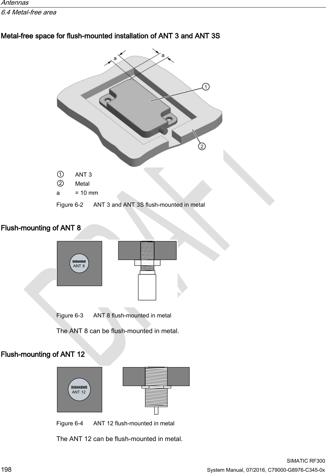 Antennas   6.4 Metal-free area  SIMATIC RF300 198 System Manual, 07/2016, C79000-G8976-C345-0x Metal-free space for flush-mounted installation of ANT 3 and ANT 3S  ① ANT 3 ② Metal a = 10 mm Figure 6-2  ANT 3 and ANT 3S flush-mounted in metal  Flush-mounting of ANT 8  Figure 6-3  ANT 8 flush-mounted in metal  The ANT 8 can be flush-mounted in metal. Flush-mounting of ANT 12  Figure 6-4  ANT 12 flush-mounted in metal  The ANT 12 can be flush-mounted in metal. 