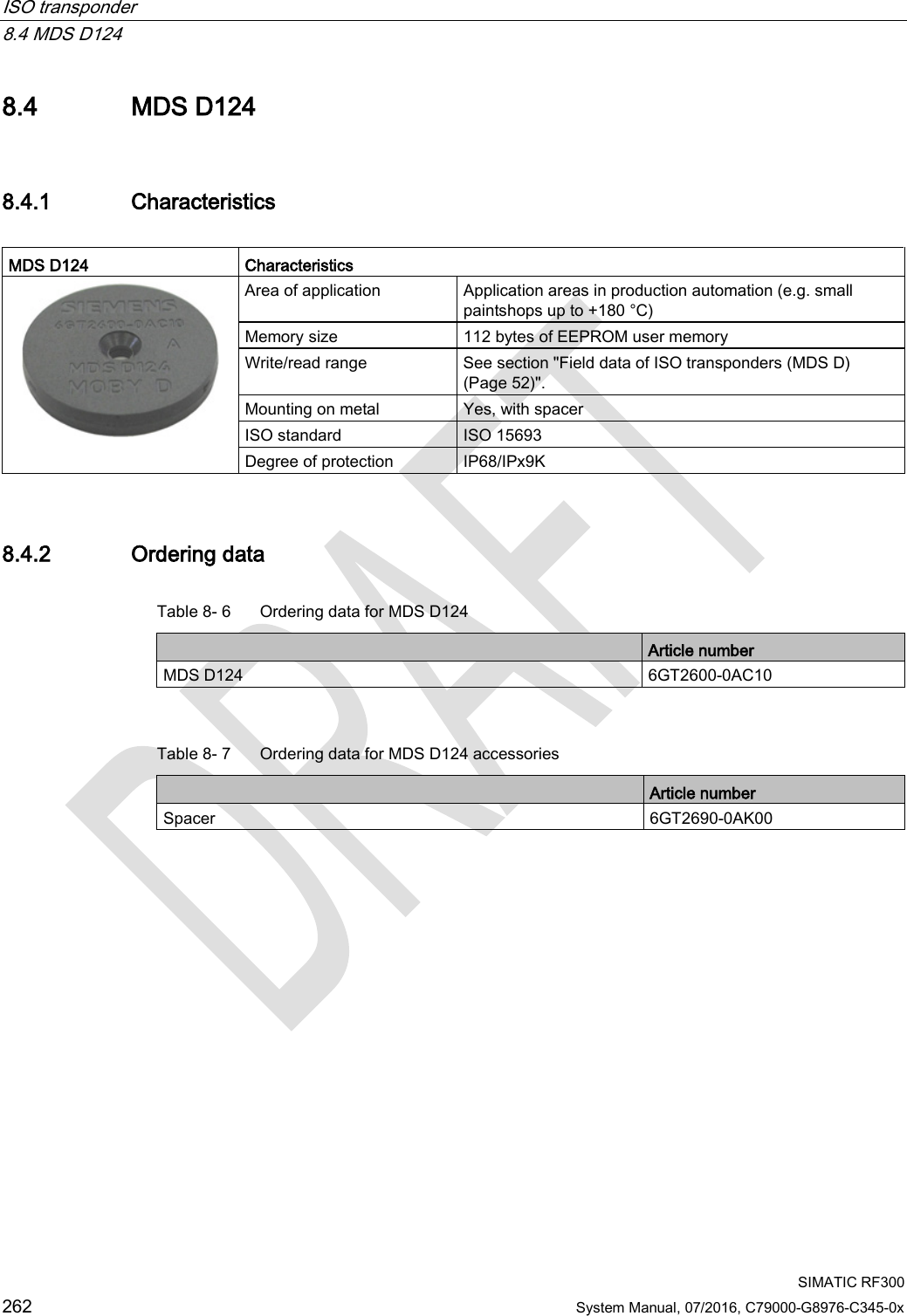 ISO transponder   8.4 MDS D124  SIMATIC RF300 262 System Manual, 07/2016, C79000-G8976-C345-0x 8.4 MDS D124 8.4.1 Characteristics  MDS D124 Characteristics  Area of application Application areas in production automation (e.g. small paintshops up to +180 °C) Memory size 112 bytes of EEPROM user memory Write/read range See section &quot;Field data of ISO transponders (MDS D) (Page 52)&quot;. Mounting on metal Yes, with spacer ISO standard ISO 15693 Degree of protection IP68/IPx9K 8.4.2 Ordering data Table 8- 6  Ordering data for MDS D124  Article number MDS D124 6GT2600-0AC10  Table 8- 7  Ordering data for MDS D124 accessories  Article number Spacer 6GT2690-0AK00 