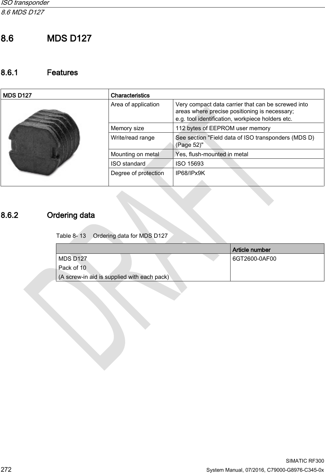 ISO transponder   8.6 MDS D127  SIMATIC RF300 272 System Manual, 07/2016, C79000-G8976-C345-0x 8.6 MDS D127 8.6.1 Features  MDS D127 Characteristics  Area of application Very compact data carrier that can be screwed into areas where precise positioning is necessary; e.g. tool identification, workpiece holders etc. Memory size 112 bytes of EEPROM user memory Write/read range See section &quot;Field data of ISO transponders (MDS D) (Page 52)&quot; Mounting on metal Yes, flush-mounted in metal ISO standard ISO 15693 Degree of protection IP68/IPx9K 8.6.2 Ordering data Table 8- 13 Ordering data for MDS D127  Article number MDS D127 Pack of 10 (A screw-in aid is supplied with each pack) 6GT2600-0AF00 