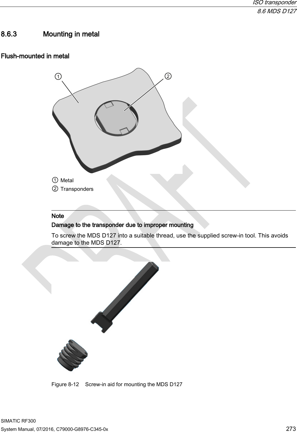  ISO transponder  8.6 MDS D127 SIMATIC RF300 System Manual, 07/2016, C79000-G8976-C345-0x 273 8.6.3 Mounting in metal Flush-mounted in metal  ① Metal ② Transponders    Note Damage to the transponder due to improper mounting To screw the MDS D127 into a suitable thread, use the supplied screw-in tool. This avoids damage to the MDS D127.   Figure 8-12  Screw-in aid for mounting the MDS D127 