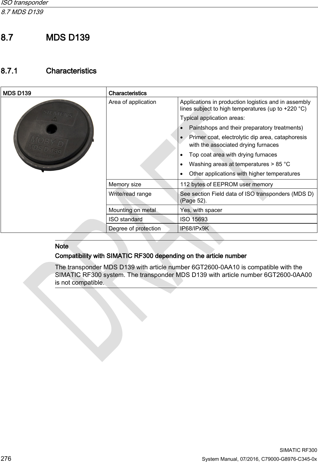 ISO transponder   8.7 MDS D139  SIMATIC RF300 276 System Manual, 07/2016, C79000-G8976-C345-0x 8.7 MDS D139 8.7.1 Characteristics  MDS D139 Characteristics  Area of application Applications in production logistics and in assembly lines subject to high temperatures (up to +220 °C) Typical application areas: • Paintshops and their preparatory treatments) • Primer coat, electrolytic dip area, cataphoresis with the associated drying furnaces • Top coat area with drying furnaces • Washing areas at temperatures &gt; 85 °C • Other applications with higher temperatures Memory size 112 bytes of EEPROM user memory Write/read range See section Field data of ISO transponders (MDS D) (Page 52). Mounting on metal Yes, with spacer ISO standard ISO 15693 Degree of protection IP68/IPx9K   Note Compatibility with SIMATIC RF300 depending on the article number The transponder MDS D139 with article number 6GT2600-0AA10 is compatible with the SIMATIC RF300 system. The transponder MDS D139 with article number 6GT2600-0AA00 is not compatible.  
