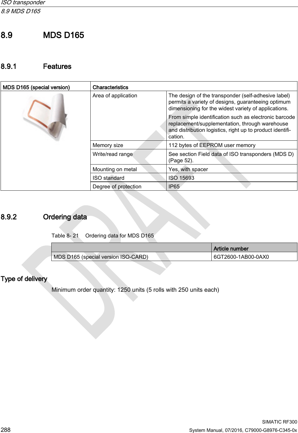 ISO transponder   8.9 MDS D165  SIMATIC RF300 288 System Manual, 07/2016, C79000-G8976-C345-0x 8.9 MDS D165 8.9.1 Features  MDS D165 (special version)  Characteristics  Area of application The design of the transponder (self-adhesive label) permits a variety of designs, guaranteeing optimum dimensioning for the widest variety of applications. From simple identification such as electronic barcode replacement/supplementation, through warehouse and distribution logistics, right up to product identifi-cation. Memory size 112 bytes of EEPROM user memory Write/read range See section Field data of ISO transponders (MDS D) (Page 52). Mounting on metal Yes, with spacer ISO standard ISO 15693 Degree of protection IP65 8.9.2 Ordering data Table 8- 21 Ordering data for MDS D165  Article number MDS D165 (special version ISO-CARD) 6GT2600-1AB00-0AX0 Type of delivery Minimum order quantity: 1250 units (5 rolls with 250 units each) 