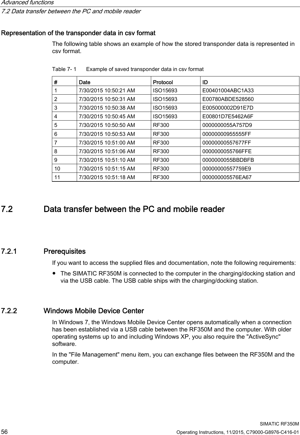 Advanced functions   7.2 Data transfer between the PC and mobile reader  SIMATIC RF350M 56 Operating Instructions, 11/2015, C79000-G8976-C416-01 Representation of the transponder data in csv format The following table shows an example of how the stored transponder data is represented in csv format. Table 7- 1  Example of saved transponder data in csv format  #  Date  Protocol  ID 1  7/30/2015 10:50:21 AM  ISO15693  E00401004ABC1A33 2  7/30/2015 10:50:31 AM  ISO15693  E00780ABDE528560 3  7/30/2015 10:50:38 AM  ISO15693  E005000002D91E7D 4  7/30/2015 10:50:45 AM  ISO15693  E00801D7E5462A6F 5  7/30/2015 10:50:50 AM  RF300  0000000055A757D9 6  7/30/2015 10:50:53 AM  RF300  00000000955555FF 7  7/30/2015 10:51:00 AM  RF300  00000000557677FF 8  7/30/2015 10:51:06 AM  RF300  0000000055766FFE 9  7/30/2015 10:51:10 AM  RF300  0000000055BBDBFB 10  7/30/2015 10:51:15 AM  RF300  00000000557759E9 11  7/30/2015 10:51:18 AM  RF300  000000005576EA67 7.2 Data transfer between the PC and mobile reader  7.2.1 Prerequisites If you want to access the supplied files and documentation, note the following requirements:  ● The SIMATIC RF350M is connected to the computer in the charging/docking station and via the USB cable. The USB cable ships with the charging/docking station. 7.2.2 Windows Mobile Device Center In Windows 7, the Windows Mobile Device Center opens automatically when a connection has been established via a USB cable between the RF350M and the computer. With older operating systems up to and including Windows XP, you also require the &quot;ActiveSync&quot; software. In the &quot;File Management&quot; menu item, you can exchange files between the RF350M and the computer. 