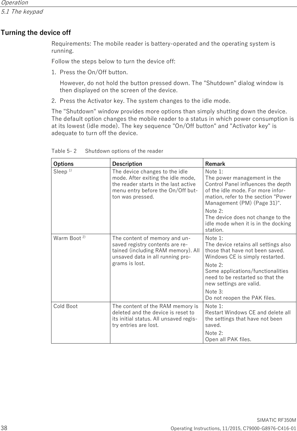 Operation   5.1 The keypad   SIMATIC RF350M 38  Operating Instructions, 11/2015, C79000-G8976-C416-01 Turning the device off Requirements: The mobile reader is battery-operated and the operating system is running. Follow the steps below to turn the device off: 1. Press the On/Off button. However, do not hold the button pressed down. The &quot;Shutdown&quot; dialog window is then displayed on the screen of the device. 2. Press the Activator key. The system changes to the idle mode. The &quot;Shutdown&quot; window provides more options than simply shutting down the device. The default option changes the mobile reader to a status in which power consumption is at its lowest (idle mode). The key sequence &quot;On/Off button&quot; and &quot;Activator key&quot; is adequate to turn off the device. Table 5- 2  Shutdown options of the reader Options Description Remark Sleep 1)  The device changes to the idle mode. After exiting the idle mode, the reader starts in the last active menu entry before the On/Off but-ton was pressed. Note 1:  The power management in the Control Panel influences the depth of the idle mode. For more infor-mation, refer to the section &quot;Power Management (PM) (Page 31)&quot;. Note 2:  The device does not change to the idle mode when it is in the docking station. Warm Boot 2)  The content of memory and un-saved registry contents are re-tained (including RAM memory). All unsaved data in all running pro-grams is lost. Note 1:  The device retains all settings also those that have not been saved. Windows CE is simply restarted. Note 2:  Some applications/functionalities need to be restarted so that the new settings are valid. Note 3:  Do not reopen the PAK files. Cold Boot  The content of the RAM memory is deleted and the device is reset to its initial status. All unsaved regis-try entries are lost. Note 1:  Restart Windows CE and delete all the settings that have not been saved. Note 2:  Open all PAK files. 