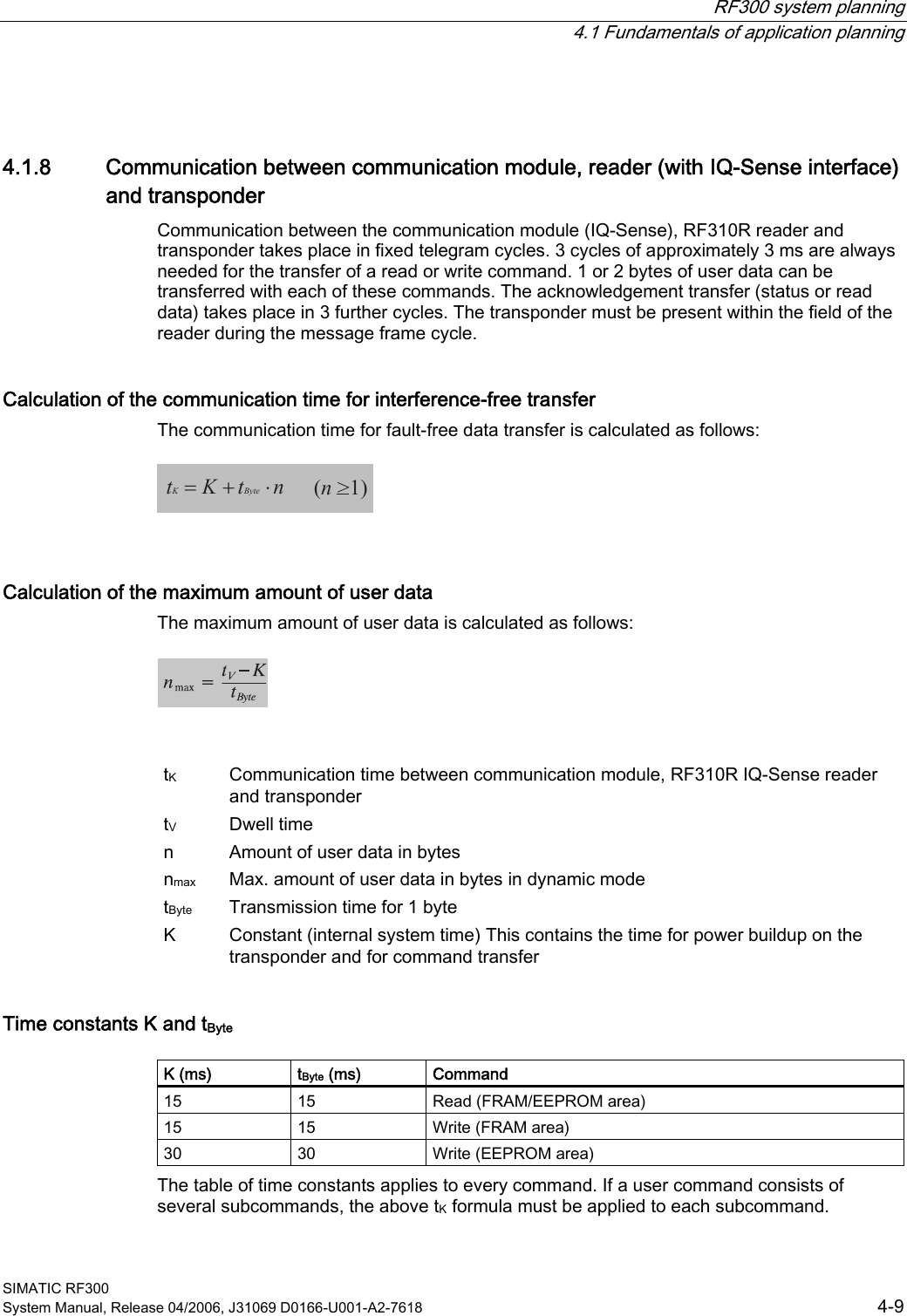  RF300 system planning   4.1 Fundamentals of application planning SIMATIC RF300 System Manual, Release 04/2006, J31069 D0166-U001-A2-7618  4-9 4.1.8  Communication between communication module, reader (with IQ-Sense interface) and transponder Communication between the communication module (IQ-Sense), RF310R reader and transponder takes place in fixed telegram cycles. 3 cycles of approximately 3 ms are always needed for the transfer of a read or write command. 1 or 2 bytes of user data can be transferred with each of these commands. The acknowledgement transfer (status or read data) takes place in 3 further cycles. The transponder must be present within the field of the reader during the message frame cycle. Calculation of the communication time for interference-free transfer The communication time for fault-free data transfer is calculated as follows:  =+ ⋅tKtnKByte(n &gt;1)  Calculation of the maximum amount of user data The maximum amount of user data is calculated as follows:     tK  Communication time between communication module, RF310R IQ-Sense reader and transponder tV  Dwell time  n  Amount of user data in bytes nmax  Max. amount of user data in bytes in dynamic mode tByte  Transmission time for 1 byte K  Constant (internal system time) This contains the time for power buildup on the transponder and for command transfer Time constants K and tByte  K (ms)  tByte (ms)  Command 15  15  Read (FRAM/EEPROM area) 15  15  Write (FRAM area) 30  30  Write (EEPROM area) The table of time constants applies to every command. If a user command consists of several subcommands, the above tK formula must be applied to each subcommand. 