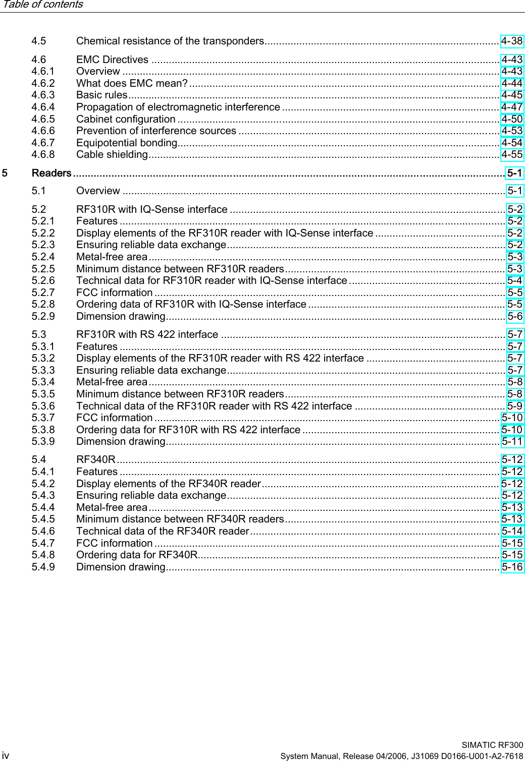 Table of contents    SIMATIC RF300 iv System Manual, Release 04/2006, J31069 D0166-U001-A2-7618 4.5  Chemical resistance of the transponders................................................................................. 4-38 4.6  EMC Directives ........................................................................................................................ 4-43 4.6.1  Overview .................................................................................................................................. 4-43 4.6.2  What does EMC mean?........................................................................................................... 4-44 4.6.3  Basic rules................................................................................................................................ 4-45 4.6.4  Propagation of electromagnetic interference ........................................................................... 4-47 4.6.5  Cabinet configuration ............................................................................................................... 4-50 4.6.6  Prevention of interference sources .......................................................................................... 4-53 4.6.7  Equipotential bonding............................................................................................................... 4-54 4.6.8  Cable shielding......................................................................................................................... 4-55 5  Readers.................................................................................................................................................. 5-1 5.1  Overview .................................................................................................................................... 5-1 5.2  RF310R with IQ-Sense interface ............................................................................................... 5-2 5.2.1  Features ..................................................................................................................................... 5-2 5.2.2  Display elements of the RF310R reader with IQ-Sense interface ............................................. 5-2 5.2.3  Ensuring reliable data exchange................................................................................................ 5-2 5.2.4  Metal-free area........................................................................................................................... 5-3 5.2.5  Minimum distance between RF310R readers............................................................................ 5-3 5.2.6  Technical data for RF310R reader with IQ-Sense interface...................................................... 5-4 5.2.7  FCC information ......................................................................................................................... 5-5 5.2.8  Ordering data of RF310R with IQ-Sense interface .................................................................... 5-5 5.2.9  Dimension drawing..................................................................................................................... 5-6 5.3  RF310R with RS 422 interface .................................................................................................. 5-7 5.3.1  Features ..................................................................................................................................... 5-7 5.3.2  Display elements of the RF310R reader with RS 422 interface ................................................ 5-7 5.3.3  Ensuring reliable data exchange................................................................................................ 5-7 5.3.4  Metal-free area........................................................................................................................... 5-8 5.3.5  Minimum distance between RF310R readers............................................................................ 5-8 5.3.6  Technical data of the RF310R reader with RS 422 interface .................................................... 5-9 5.3.7  FCC information ....................................................................................................................... 5-10 5.3.8  Ordering data for RF310R with RS 422 interface .................................................................... 5-10 5.3.9  Dimension drawing................................................................................................................... 5-11 5.4  RF340R.................................................................................................................................... 5-12 5.4.1  Features ................................................................................................................................... 5-12 5.4.2  Display elements of the RF340R reader.................................................................................. 5-12 5.4.3  Ensuring reliable data exchange.............................................................................................. 5-12 5.4.4  Metal-free area......................................................................................................................... 5-13 5.4.5  Minimum distance between RF340R readers.......................................................................... 5-13 5.4.6  Technical data of the RF340R reader...................................................................................... 5-14 5.4.7  FCC information ....................................................................................................................... 5-15 5.4.8  Ordering data for RF340R........................................................................................................ 5-15 5.4.9  Dimension drawing................................................................................................................... 5-16 
