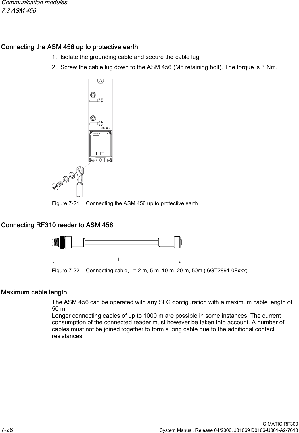 Communication modules 7.3 ASM 456  SIMATIC RF300 7-28  System Manual, Release 04/2006, J31069 D0166-U001-A2-7618 Connecting the ASM 456 up to protective earth 1. Isolate the grounding cable and secure the cable lug. 2. Screw the cable lug down to the ASM 456 (M5 retaining bolt). The torque is 3 Nm.  Figure 7-21  Connecting the ASM 456 up to protective earth Connecting RF310 reader to ASM 456 O Figure 7-22  Connecting cable, l = 2 m, 5 m, 10 m, 20 m, 50m ( 6GT2891-0Fxxx)  Maximum cable length The ASM 456 can be operated with any SLG configuration with a maximum cable length of 50 m. Longer connecting cables of up to 1000 m are possible in some instances. The current consumption of the connected reader must however be taken into account. A number of cables must not be joined together to form a long cable due to the additional contact resistances. 