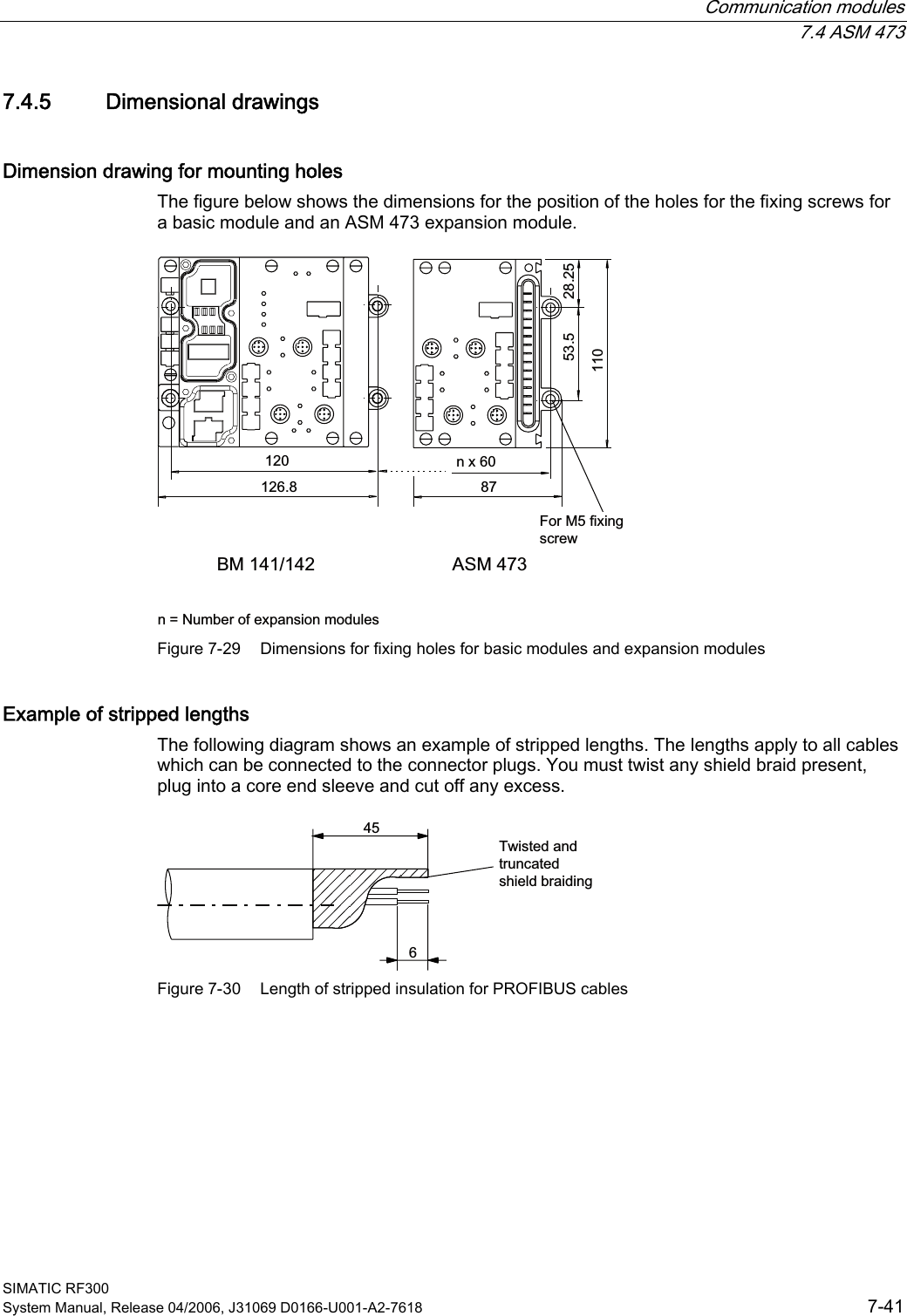  Communication modules  7.4 ASM 473 SIMATIC RF300 System Manual, Release 04/2006, J31069 D0166-U001-A2-7618  7-41 7.4.5  Dimensional drawings Dimension drawing for mounting holes The figure below shows the dimensions for the position of the holes for the fixing screws for a basic module and an ASM 473 expansion module. %0 $60bQ[  Q 1XPEHURIH[SDQVLRQPRGXOHV)RU0IL[LQJVFUHZ Figure 7-29  Dimensions for fixing holes for basic modules and expansion modules Example of stripped lengths The following diagram shows an example of stripped lengths. The lengths apply to all cables which can be connected to the connector plugs. You must twist any shield braid present, plug into a core end sleeve and cut off any excess. 7ZLVWHGDQGWUXQFDWHGVKLHOGEUDLGLQJ Figure 7-30  Length of stripped insulation for PROFIBUS cables 