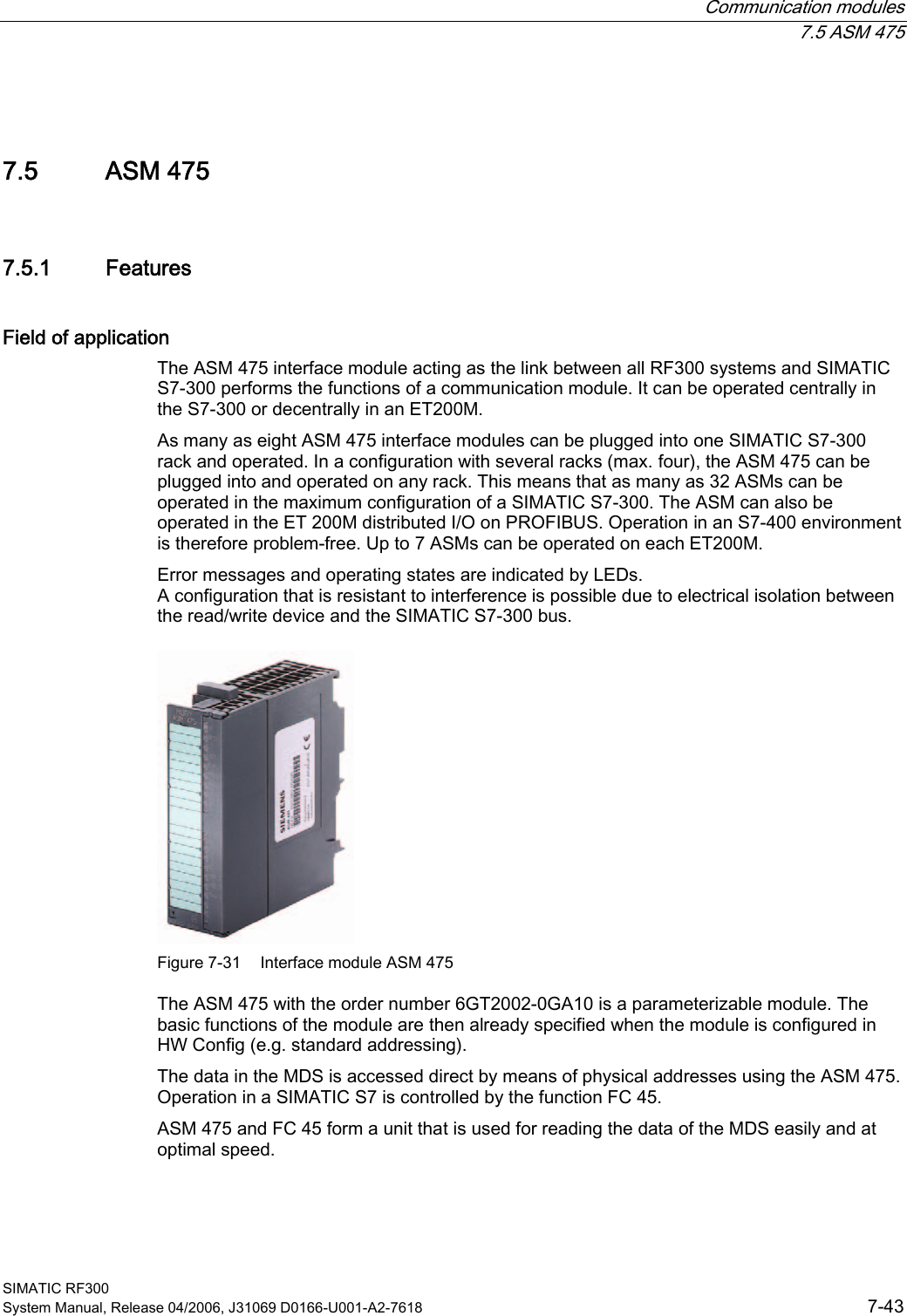  Communication modules  7.5 ASM 475 SIMATIC RF300 System Manual, Release 04/2006, J31069 D0166-U001-A2-7618  7-43 7.5 7.5 ASM 475 7.5.1  Features Field of application The ASM 475 interface module acting as the link between all RF300 systems and SIMATIC S7-300 performs the functions of a communication module. It can be operated centrally in the S7-300 or decentrally in an ET200M. As many as eight ASM 475 interface modules can be plugged into one SIMATIC S7-300 rack and operated. In a configuration with several racks (max. four), the ASM 475 can be plugged into and operated on any rack. This means that as many as 32 ASMs can be operated in the maximum configuration of a SIMATIC S7-300. The ASM can also be operated in the ET 200M distributed I/O on PROFIBUS. Operation in an S7-400 environment is therefore problem-free. Up to 7 ASMs can be operated on each ET200M. Error messages and operating states are indicated by LEDs. A configuration that is resistant to interference is possible due to electrical isolation between the read/write device and the SIMATIC S7-300 bus.  Figure 7-31  Interface module ASM 475 The ASM 475 with the order number 6GT2002-0GA10 is a parameterizable module. The basic functions of the module are then already specified when the module is configured in HW Config (e.g. standard addressing). The data in the MDS is accessed direct by means of physical addresses using the ASM 475. Operation in a SIMATIC S7 is controlled by the function FC 45. ASM 475 and FC 45 form a unit that is used for reading the data of the MDS easily and at optimal speed. 