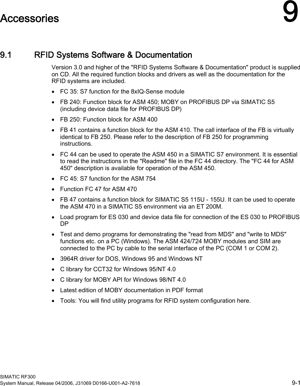  SIMATIC RF300 System Manual, Release 04/2006, J31069 D0166-U001-A2-7618  9-1 Accessories  99.1 9.1 RFID Systems Software &amp; Documentation Version 3.0 and higher of the &quot;RFID Systems Software &amp; Documentation&quot; product is supplied on CD. All the required function blocks and drivers as well as the documentation for the RFID systems are included.  • FC 35: S7 function for the 8xIQ-Sense module • FB 240: Function block for ASM 450; MOBY on PROFIBUS DP via SIMATIC S5 (including device data file for PROFIBUS DP) • FB 250: Function block for ASM 400 • FB 41 contains a function block for the ASM 410. The call interface of the FB is virtually identical to FB 250. Please refer to the description of FB 250 for programming instructions. • FC 44 can be used to operate the ASM 450 in a SIMATIC S7 environment. It is essential to read the instructions in the &quot;Readme&quot; file in the FC 44 directory. The &quot;FC 44 for ASM 450&quot; description is available for operation of the ASM 450. • FC 45: S7 function for the ASM 754 • Function FC 47 for ASM 470 • FB 47 contains a function block for SIMATIC S5 115U - 155U. It can be used to operate the ASM 470 in a SIMATIC S5 environment via an ET 200M. • Load program for ES 030 and device data file for connection of the ES 030 to PROFIBUS DP • Test and demo programs for demonstrating the &quot;read from MDS&quot; and &quot;write to MDS&quot; functions etc. on a PC (Windows). The ASM 424/724 MOBY modules and SIM are connected to the PC by cable to the serial interface of the PC (COM 1 or COM 2). • 3964R driver for DOS, Windows 95 and Windows NT • C library for CCT32 for Windows 95/NT 4.0 • C library for MOBY API for Windows 98/NT 4.0 • Latest edition of MOBY documentation in PDF format • Tools: You will find utility programs for RFID system configuration here.  