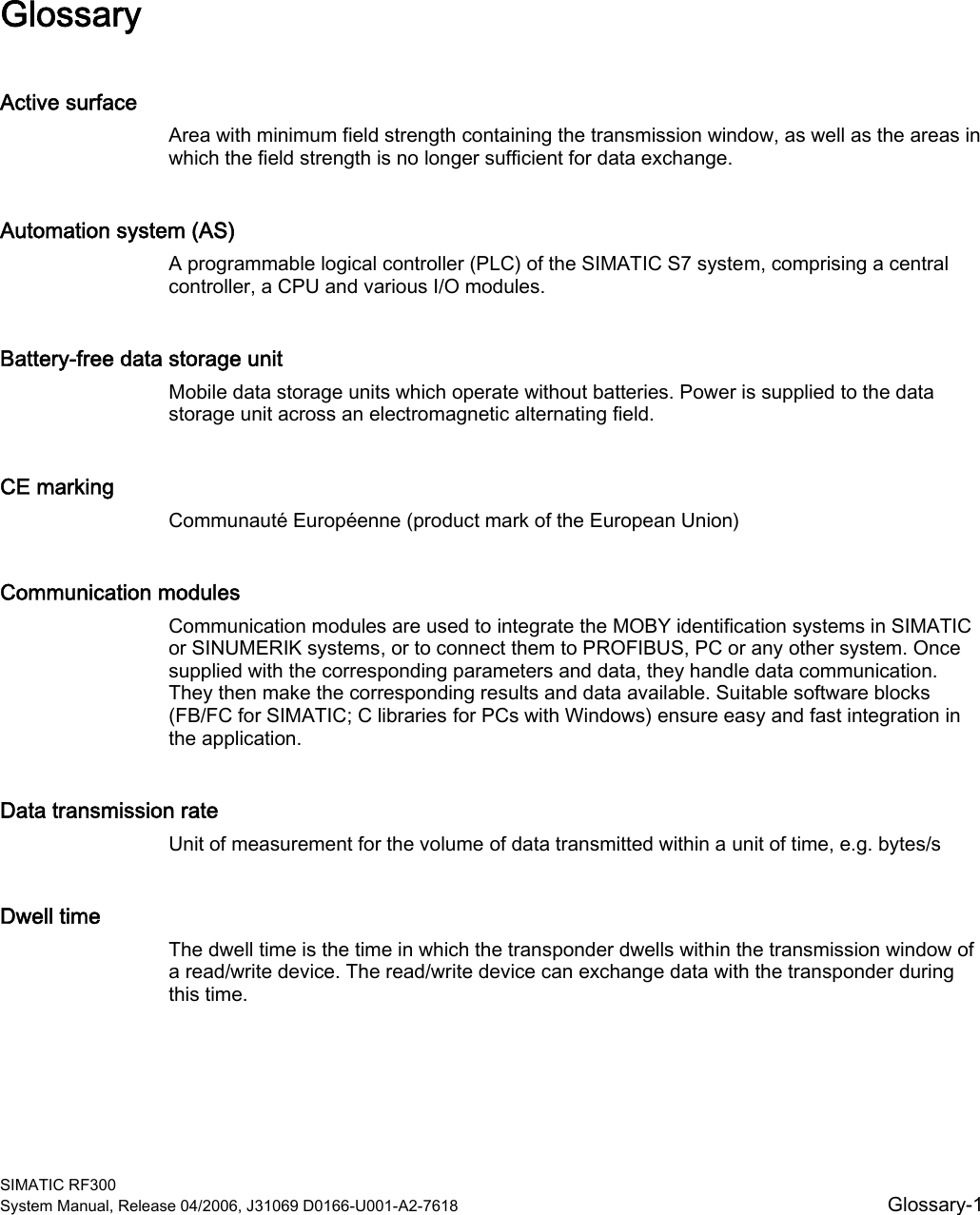  SIMATIC RF300 System Manual, Release 04/2006, J31069 D0166-U001-A2-7618  Glossary-1 Glossary Active surface Area with minimum field strength containing the transmission window, as well as the areas in which the field strength is no longer sufficient for data exchange. Automation system (AS) A programmable logical controller (PLC) of the SIMATIC S7 system, comprising a central controller, a CPU and various I/O modules. Battery-free data storage unit Mobile data storage units which operate without batteries. Power is supplied to the data storage unit across an electromagnetic alternating field. CE marking Communauté Européenne (product mark of the European Union) Communication modules Communication modules are used to integrate the MOBY identification systems in SIMATIC or SINUMERIK systems, or to connect them to PROFIBUS, PC or any other system. Once supplied with the corresponding parameters and data, they handle data communication. They then make the corresponding results and data available. Suitable software blocks (FB/FC for SIMATIC; C libraries for PCs with Windows) ensure easy and fast integration in the application. Data transmission rate Unit of measurement for the volume of data transmitted within a unit of time, e.g. bytes/s Dwell time The dwell time is the time in which the transponder dwells within the transmission window of a read/write device. The read/write device can exchange data with the transponder during this time. 