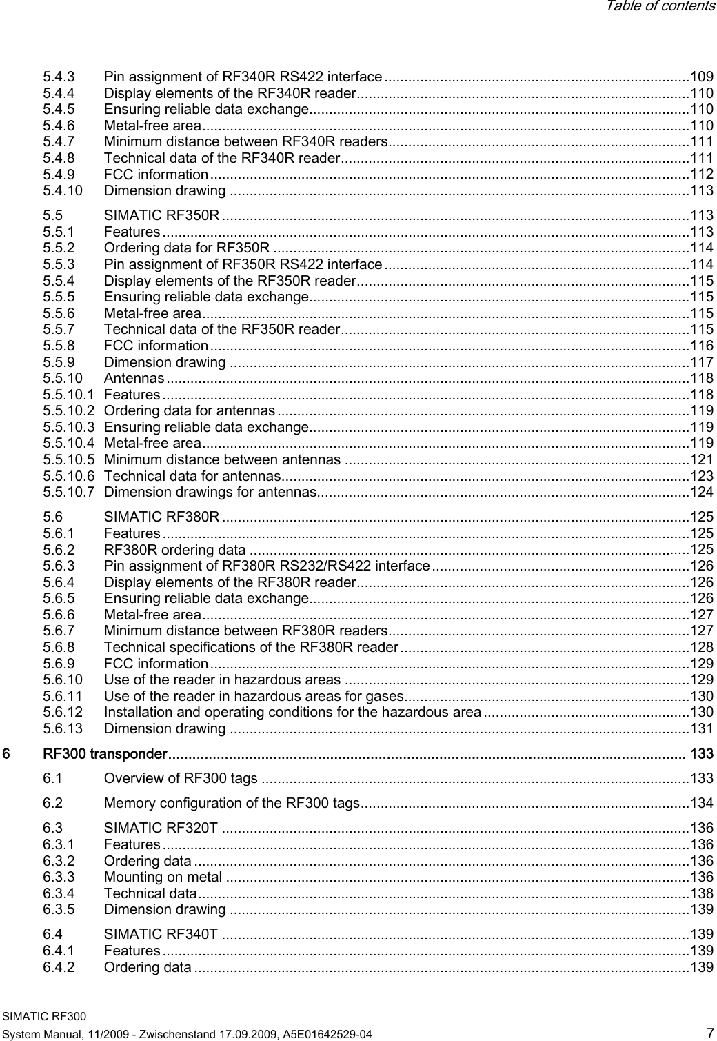   Table of contents   SIMATIC RF300 System Manual, 11/2009 - Zwischenstand 17.09.2009, A5E01642529-04  7 5.4.3  Pin assignment of RF340R RS422 interface.............................................................................109 5.4.4  Display elements of the RF340R reader....................................................................................110 5.4.5  Ensuring reliable data exchange................................................................................................110 5.4.6  Metal-free area...........................................................................................................................110 5.4.7  Minimum distance between RF340R readers............................................................................111 5.4.8  Technical data of the RF340R reader........................................................................................111 5.4.9  FCC information.........................................................................................................................112 5.4.10  Dimension drawing ....................................................................................................................113 5.5  SIMATIC RF350R ......................................................................................................................113 5.5.1  Features.....................................................................................................................................113 5.5.2  Ordering data for RF350R .........................................................................................................114 5.5.3  Pin assignment of RF350R RS422 interface.............................................................................114 5.5.4  Display elements of the RF350R reader....................................................................................115 5.5.5  Ensuring reliable data exchange................................................................................................115 5.5.6  Metal-free area...........................................................................................................................115 5.5.7  Technical data of the RF350R reader........................................................................................115 5.5.8  FCC information.........................................................................................................................116 5.5.9  Dimension drawing ....................................................................................................................117 5.5.10  Antennas....................................................................................................................................118 5.5.10.1  Features.....................................................................................................................................118 5.5.10.2  Ordering data for antennas........................................................................................................119 5.5.10.3  Ensuring reliable data exchange................................................................................................119 5.5.10.4  Metal-free area...........................................................................................................................119 5.5.10.5  Minimum distance between antennas .......................................................................................121 5.5.10.6 Technical data for antennas.......................................................................................................123 5.5.10.7  Dimension drawings for antennas..............................................................................................124 5.6  SIMATIC RF380R ......................................................................................................................125 5.6.1  Features.....................................................................................................................................125 5.6.2  RF380R ordering data ...............................................................................................................125 5.6.3  Pin assignment of RF380R RS232/RS422 interface.................................................................126 5.6.4  Display elements of the RF380R reader....................................................................................126 5.6.5  Ensuring reliable data exchange................................................................................................126 5.6.6  Metal-free area...........................................................................................................................127 5.6.7  Minimum distance between RF380R readers............................................................................127 5.6.8  Technical specifications of the RF380R reader.........................................................................128 5.6.9  FCC information.........................................................................................................................129 5.6.10  Use of the reader in hazardous areas .......................................................................................129 5.6.11 Use of the reader in hazardous areas for gases........................................................................130 5.6.12  Installation and operating conditions for the hazardous area....................................................130 5.6.13  Dimension drawing ....................................................................................................................131 6  RF300 transponder................................................................................................................................ 133 6.1  Overview of RF300 tags ............................................................................................................133 6.2  Memory configuration of the RF300 tags...................................................................................134 6.3  SIMATIC RF320T ......................................................................................................................136 6.3.1  Features.....................................................................................................................................136 6.3.2  Ordering data .............................................................................................................................136 6.3.3  Mounting on metal .....................................................................................................................136 6.3.4  Technical data............................................................................................................................138 6.3.5  Dimension drawing ....................................................................................................................139 6.4  SIMATIC RF340T ......................................................................................................................139 6.4.1  Features.....................................................................................................................................139 6.4.2  Ordering data .............................................................................................................................139 