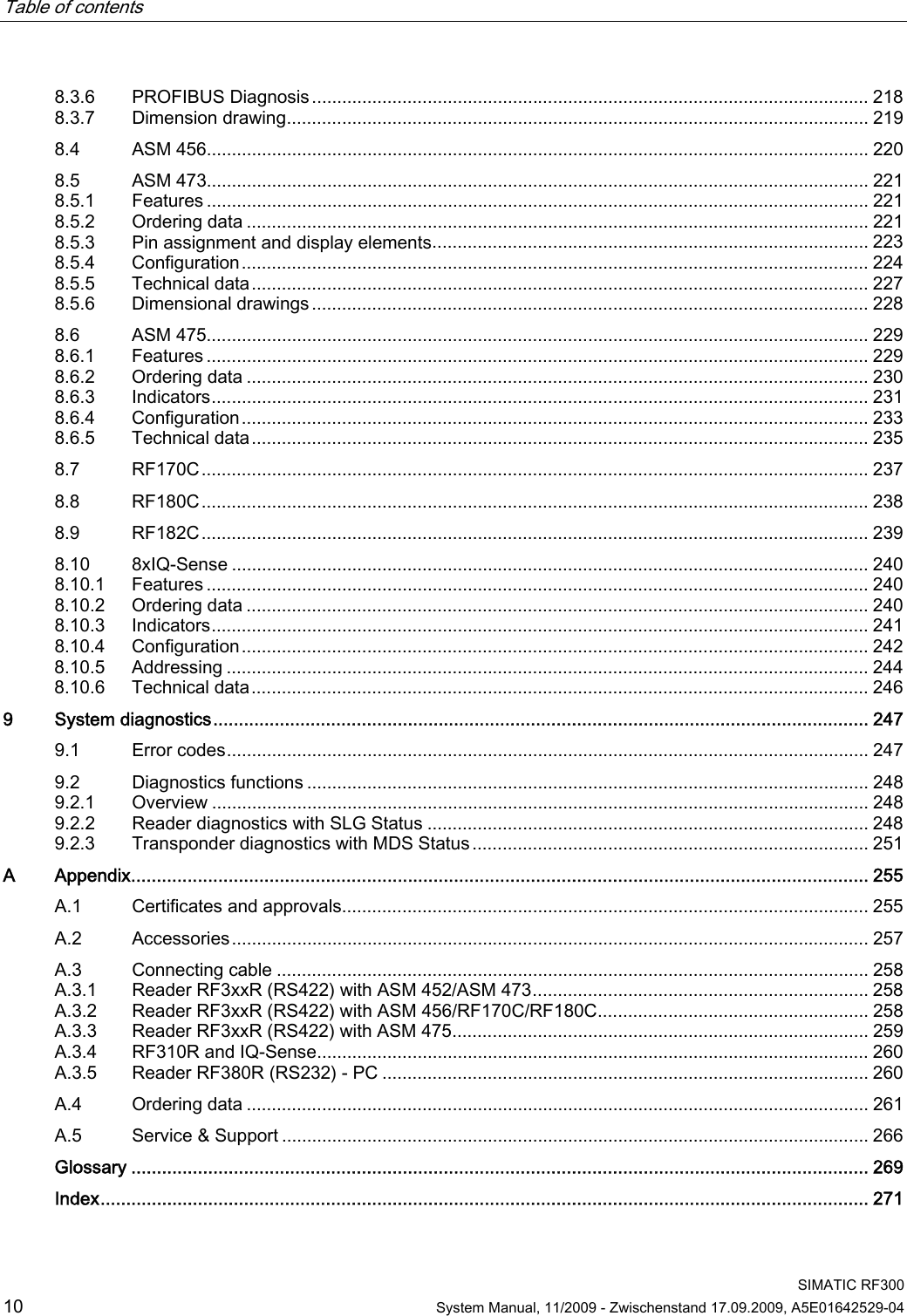 Table of contents      SIMATIC RF300 10  System Manual, 11/2009 - Zwischenstand 17.09.2009, A5E01642529-04 8.3.6  PROFIBUS Diagnosis............................................................................................................... 218 8.3.7  Dimension drawing.................................................................................................................... 219 8.4  ASM 456.................................................................................................................................... 220 8.5  ASM 473.................................................................................................................................... 221 8.5.1  Features .................................................................................................................................... 221 8.5.2  Ordering data ............................................................................................................................ 221 8.5.3  Pin assignment and display elements....................................................................................... 223 8.5.4  Configuration............................................................................................................................. 224 8.5.5  Technical data........................................................................................................................... 227 8.5.6  Dimensional drawings............................................................................................................... 228 8.6  ASM 475.................................................................................................................................... 229 8.6.1  Features .................................................................................................................................... 229 8.6.2  Ordering data ............................................................................................................................ 230 8.6.3  Indicators................................................................................................................................... 231 8.6.4  Configuration............................................................................................................................. 233 8.6.5  Technical data........................................................................................................................... 235 8.7  RF170C..................................................................................................................................... 237 8.8  RF180C..................................................................................................................................... 238 8.9  RF182C..................................................................................................................................... 239 8.10  8xIQ-Sense ............................................................................................................................... 240 8.10.1  Features .................................................................................................................................... 240 8.10.2  Ordering data ............................................................................................................................ 240 8.10.3  Indicators................................................................................................................................... 241 8.10.4  Configuration............................................................................................................................. 242 8.10.5  Addressing ................................................................................................................................ 244 8.10.6  Technical data........................................................................................................................... 246 9  System diagnostics................................................................................................................................ 247 9.1  Error codes................................................................................................................................ 247 9.2  Diagnostics functions ................................................................................................................ 248 9.2.1  Overview ................................................................................................................................... 248 9.2.2  Reader diagnostics with SLG Status ........................................................................................ 248 9.2.3  Transponder diagnostics with MDS Status............................................................................... 251 A  Appendix................................................................................................................................................ 255 A.1  Certificates and approvals......................................................................................................... 255 A.2  Accessories............................................................................................................................... 257 A.3  Connecting cable ...................................................................................................................... 258 A.3.1  Reader RF3xxR (RS422) with ASM 452/ASM 473................................................................... 258 A.3.2  Reader RF3xxR (RS422) with ASM 456/RF170C/RF180C...................................................... 258 A.3.3  Reader RF3xxR (RS422) with ASM 475................................................................................... 259 A.3.4  RF310R and IQ-Sense.............................................................................................................. 260 A.3.5  Reader RF380R (RS232) - PC ................................................................................................. 260 A.4  Ordering data ............................................................................................................................ 261 A.5  Service &amp; Support ..................................................................................................................... 266  Glossary ................................................................................................................................................ 269  Index...................................................................................................................................................... 271 