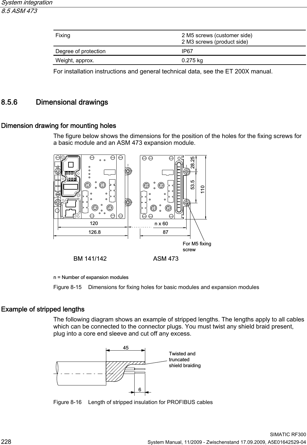 System integration   8.5 ASM 473  SIMATIC RF300 228  System Manual, 11/2009 - Zwischenstand 17.09.2009, A5E01642529-04 Fixing  2 M5 screws (customer side) 2 M3 screws (product side) Degree of protection  IP67 Weight, approx.  0.275 kg For installation instructions and general technical data, see the ET 200X manual. 8.5.6 Dimensional drawings Dimension drawing for mounting holes The figure below shows the dimensions for the position of the holes for the fixing screws for a basic module and an ASM 473 expansion module. %0 $60bQ[  Q 1XPEHURIH[SDQVLRQPRGXOHV)RU0IL[LQJVFUHZ Figure 8-15  Dimensions for fixing holes for basic modules and expansion modules Example of stripped lengths The following diagram shows an example of stripped lengths. The lengths apply to all cables which can be connected to the connector plugs. You must twist any shield braid present, plug into a core end sleeve and cut off any excess. 7ZLVWHGDQGWUXQFDWHGVKLHOGEUDLGLQJ Figure 8-16  Length of stripped insulation for PROFIBUS cables 
