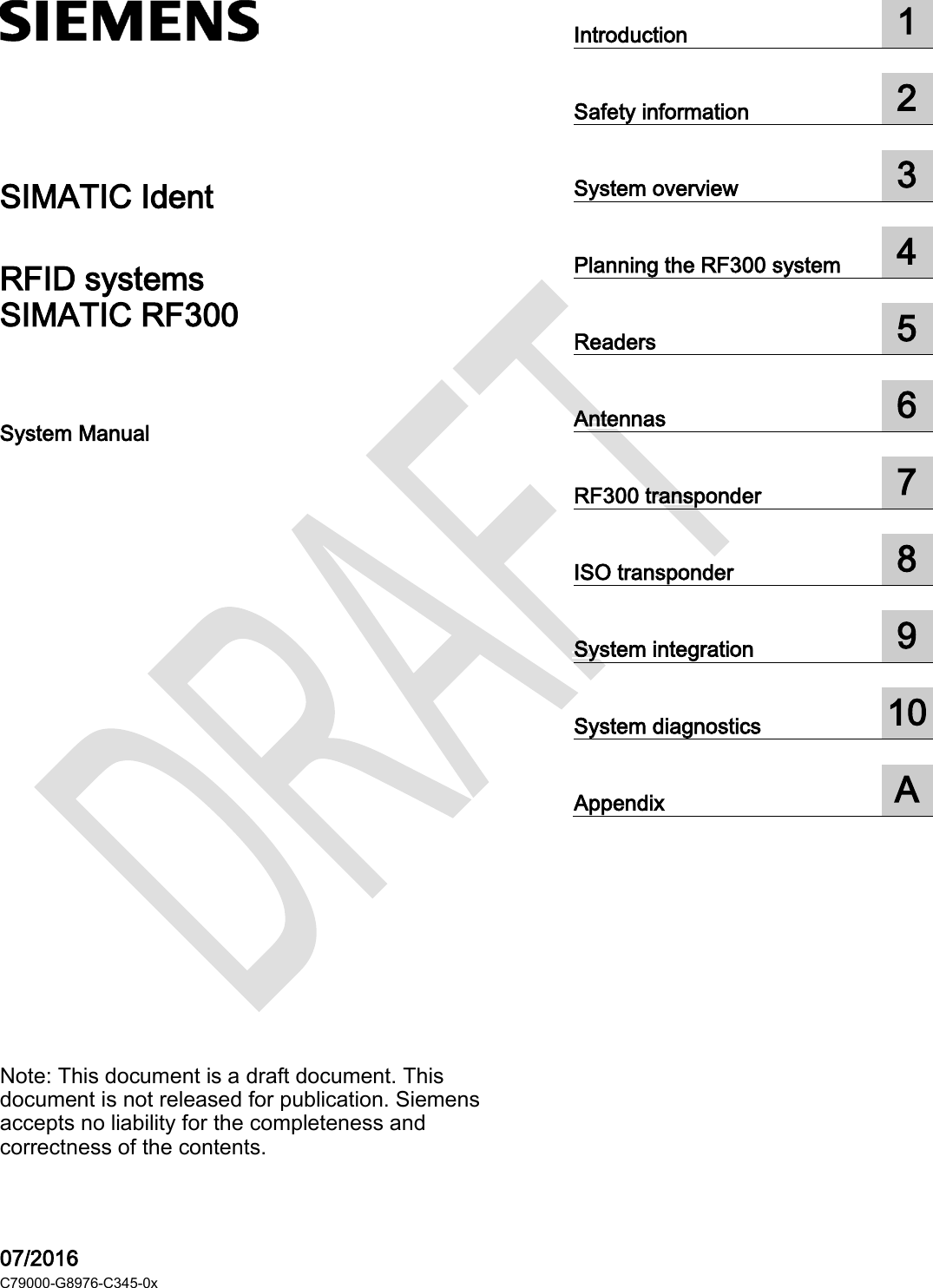   SIMATIC RF300  ___________________ ___________________ ___________________ ___________________ ___________________ ___________________ ___________________ ___________________ ___________________ ___________________ ___________________  SIMATIC Ident RFID systems SIMATIC RF300 System Manual Note: This document is a draft document. This document is not released for publication. Siemens accepts no liability for the completeness and correctness of the contents.   07/2016 C79000-G8976-C345-0x Introduction  1  Safety information  2  System overview  3  Planning the RF300 system  4  Readers  5  Antennas  6  RF300 transponder  7  ISO transponder  8  System integration  9  System diagnostics  10  Appendix  A  