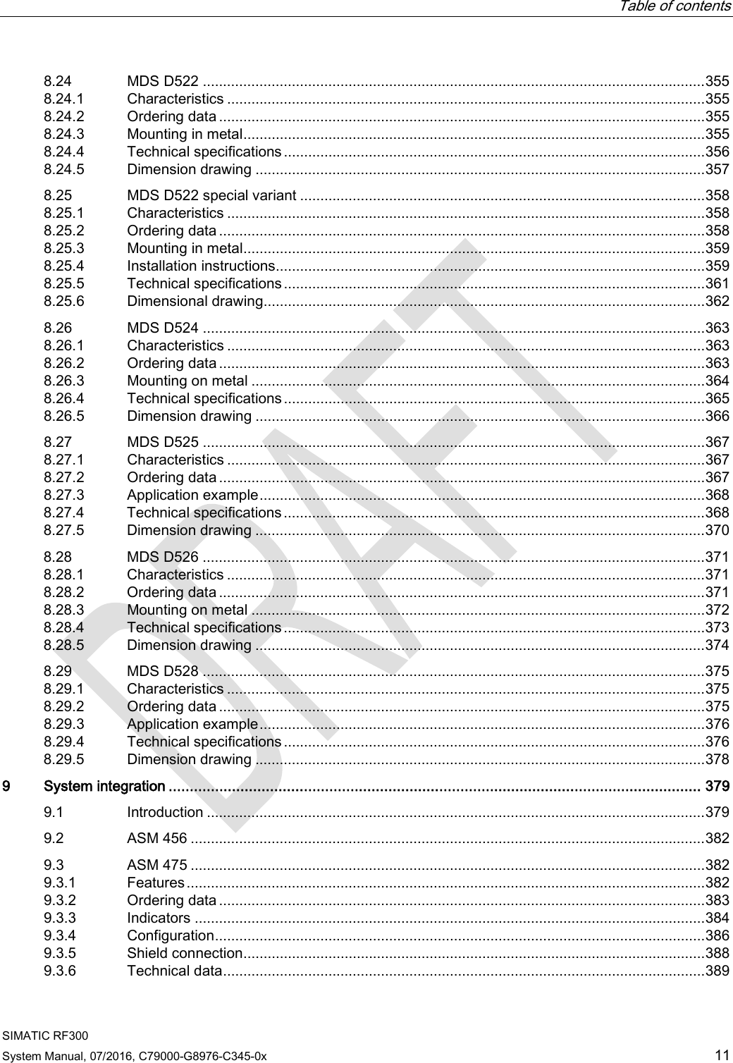  Table of contents  SIMATIC RF300 System Manual, 07/2016, C79000-G8976-C345-0x 11 8.24 MDS D522 ............................................................................................................................ 355 8.24.1 Characteristics ...................................................................................................................... 355 8.24.2 Ordering data ........................................................................................................................ 355 8.24.3 Mounting in metal .................................................................................................................. 355 8.24.4 Technical specifications ........................................................................................................ 356 8.24.5 Dimension drawing ............................................................................................................... 357 8.25 MDS D522 special variant .................................................................................................... 358 8.25.1 Characteristics ...................................................................................................................... 358 8.25.2 Ordering data ........................................................................................................................ 358 8.25.3 Mounting in metal .................................................................................................................. 359 8.25.4 Installation instructions.......................................................................................................... 359 8.25.5 Technical specifications ........................................................................................................ 361 8.25.6 Dimensional drawing............................................................................................................. 362 8.26 MDS D524 ............................................................................................................................ 363 8.26.1 Characteristics ...................................................................................................................... 363 8.26.2 Ordering data ........................................................................................................................ 363 8.26.3 Mounting on metal ................................................................................................................ 364 8.26.4 Technical specifications ........................................................................................................ 365 8.26.5 Dimension drawing ............................................................................................................... 366 8.27 MDS D525 ............................................................................................................................ 367 8.27.1 Characteristics ...................................................................................................................... 367 8.27.2 Ordering data ........................................................................................................................ 367 8.27.3 Application example .............................................................................................................. 368 8.27.4 Technical specifications ........................................................................................................ 368 8.27.5 Dimension drawing ............................................................................................................... 370 8.28 MDS D526 ............................................................................................................................ 371 8.28.1 Characteristics ...................................................................................................................... 371 8.28.2 Ordering data ........................................................................................................................ 371 8.28.3 Mounting on metal ................................................................................................................ 372 8.28.4 Technical specifications ........................................................................................................ 373 8.28.5 Dimension drawing ............................................................................................................... 374 8.29 MDS D528 ............................................................................................................................ 375 8.29.1 Characteristics ...................................................................................................................... 375 8.29.2 Ordering data ........................................................................................................................ 375 8.29.3  Application example .............................................................................................................. 376 8.29.4 Technical specifications ........................................................................................................ 376 8.29.5 Dimension drawing ............................................................................................................... 378 9  System integration .............................................................................................................................. 379 9.1 Introduction ........................................................................................................................... 379 9.2 ASM 456 ............................................................................................................................... 382 9.3 ASM 475 ............................................................................................................................... 382 9.3.1 Features ................................................................................................................................ 382 9.3.2 Ordering data ........................................................................................................................ 383 9.3.3 Indicators .............................................................................................................................. 384 9.3.4 Configuration ......................................................................................................................... 386 9.3.5 Shield connection .................................................................................................................. 388 9.3.6 Technical data ....................................................................................................................... 389 
