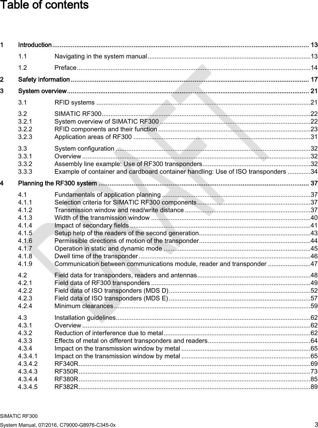  SIMATIC RF300 System Manual, 07/2016, C79000-G8976-C345-0x 3 Table of contents   1  Introduction ........................................................................................................................................... 13 1.1 Navigating in the system manual ............................................................................................ 13 1.2 Preface .................................................................................................................................... 14 2  Safety information ................................................................................................................................. 17 3  System overview ................................................................................................................................... 21 3.1 RFID systems ......................................................................................................................... 21 3.2 SIMATIC RF300 ...................................................................................................................... 22 3.2.1 System overview of SIMATIC RF300 ..................................................................................... 22 3.2.2 RFID components and their function ...................................................................................... 23 3.2.3 Application areas of RF300 .................................................................................................... 31 3.3 System configuration .............................................................................................................. 32 3.3.1 Overview ................................................................................................................................. 32 3.3.2 Assembly line example: Use of RF300 transponders ............................................................. 32 3.3.3 Example of container and cardboard container handling: Use of ISO transponders ............. 34 4  Planning the RF300 system .................................................................................................................. 37 4.1 Fundamentals of application planning .................................................................................... 37 4.1.1 Selection criteria for SIMATIC RF300 components ................................................................ 37 4.1.2 Transmission window and read/write distance ....................................................................... 37 4.1.3 Width of the transmission window .......................................................................................... 40 4.1.4 Impact of secondary fields ...................................................................................................... 41 4.1.5 Setup help of the readers of the second generation ............................................................... 43 4.1.6 Permissible directions of motion of the transponder ............................................................... 44 4.1.7 Operation in static and dynamic mode ................................................................................... 45 4.1.8 Dwell time of the transponder ................................................................................................. 46 4.1.9  Communication between communications module, reader and transponder ........................ 47 4.2 Field data for transponders, readers and antennas ................................................................ 48 4.2.1 Field data of RF300 transponders .......................................................................................... 49 4.2.2 Field data of ISO transponders (MDS D) ................................................................................ 52 4.2.3 Field data of ISO transponders (MDS E) ................................................................................ 57 4.2.4 Minimum clearances ............................................................................................................... 59 4.3 Installation guidelines.............................................................................................................. 62 4.3.1 Overview ................................................................................................................................. 62 4.3.2  Reduction of interference due to metal ................................................................................... 62 4.3.3 Effects of metal on different transponders and readers .......................................................... 64 4.3.4 Impact on the transmission window by metal ......................................................................... 65 4.3.4.1 Impact on the transmission window by metal ......................................................................... 65 4.3.4.2 RF340R ................................................................................................................................... 69 4.3.4.3 RF350R ................................................................................................................................... 73 4.3.4.4 RF380R ................................................................................................................................... 85 4.3.4.5 RF382R ................................................................................................................................... 89 