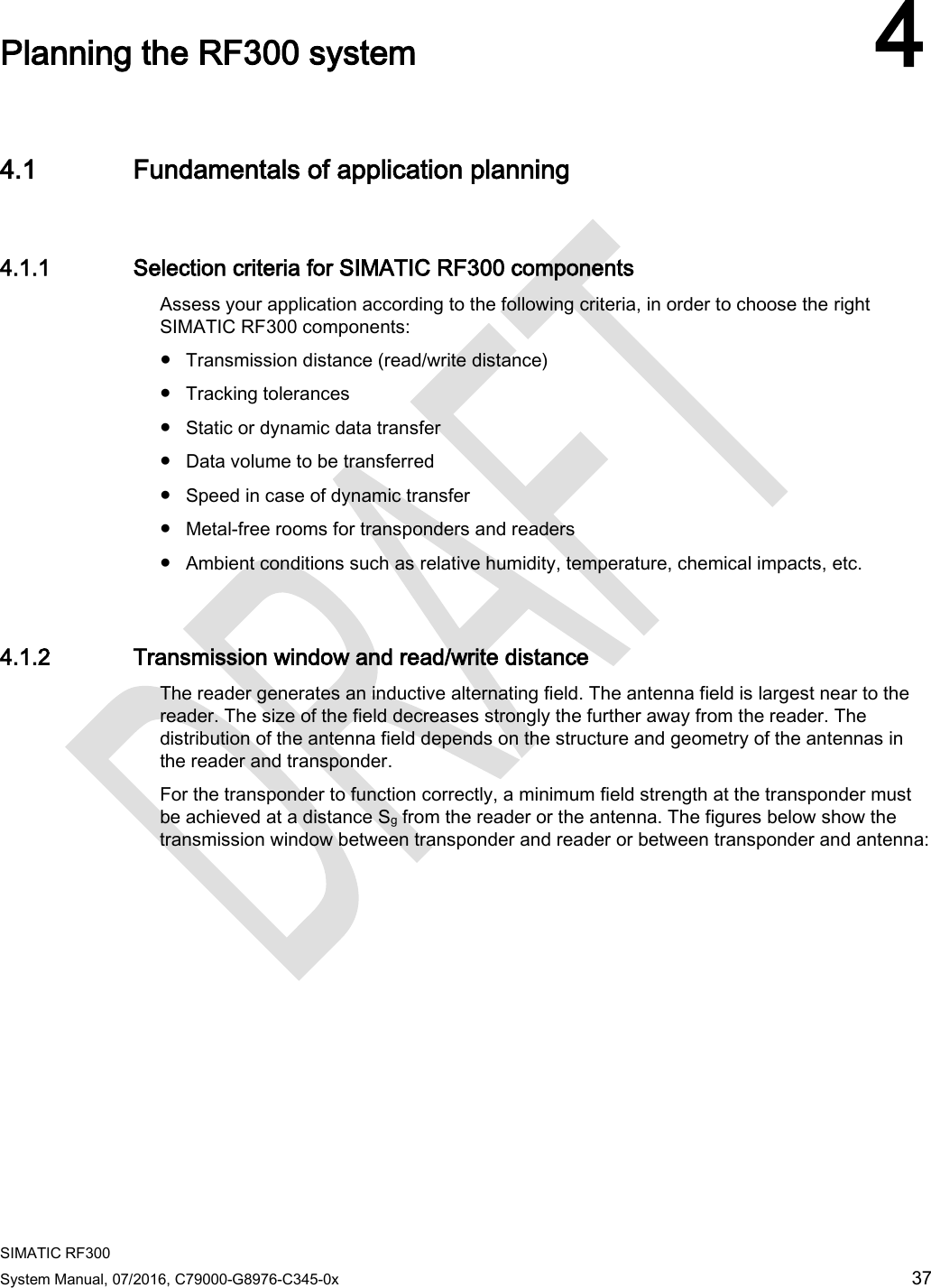  SIMATIC RF300 System Manual, 07/2016, C79000-G8976-C345-0x 37  Planning the RF300 system 4 4.1 Fundamentals of application planning 4.1.1 Selection criteria for SIMATIC RF300 components Assess your application according to the following criteria, in order to choose the right SIMATIC RF300 components:  ● Transmission distance (read/write distance) ● Tracking tolerances ● Static or dynamic data transfer ● Data volume to be transferred ● Speed in case of dynamic transfer ● Metal-free rooms for transponders and readers ● Ambient conditions such as relative humidity, temperature, chemical impacts, etc. 4.1.2 Transmission window and read/write distance The reader generates an inductive alternating field. The antenna field is largest near to the reader. The size of the field decreases strongly the further away from the reader. The distribution of the antenna field depends on the structure and geometry of the antennas in the reader and transponder.  For the transponder to function correctly, a minimum field strength at the transponder must be achieved at a distance Sg from the reader or the antenna. The figures below show the transmission window between transponder and reader or between transponder and antenna: 