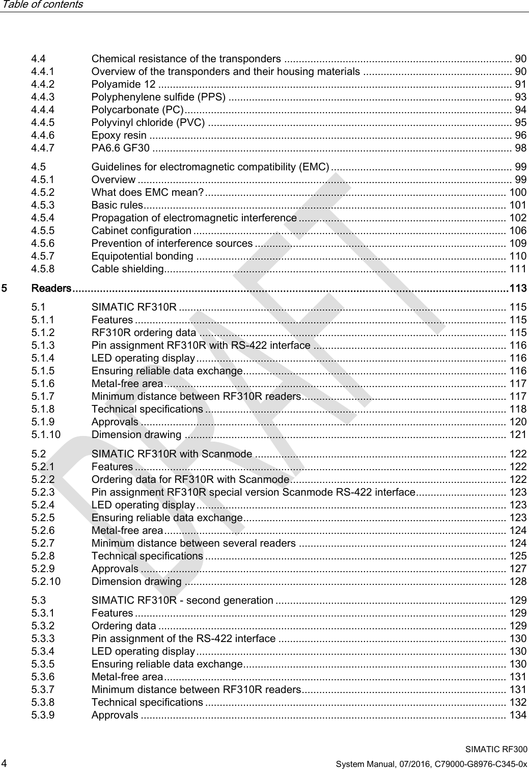 Table of contents     SIMATIC RF300 4 System Manual, 07/2016, C79000-G8976-C345-0x 4.4 Chemical resistance of the transponders .............................................................................. 90 4.4.1 Overview of the transponders and their housing materials ................................................... 90 4.4.2 Polyamide 12 ......................................................................................................................... 91 4.4.3 Polyphenylene sulfide (PPS) ................................................................................................. 93 4.4.4 Polycarbonate (PC) ................................................................................................................ 94 4.4.5 Polyvinyl chloride (PVC) ........................................................................................................ 95 4.4.6 Epoxy resin ............................................................................................................................ 96 4.4.7 PA6.6 GF30 ........................................................................................................................... 98 4.5 Guidelines for electromagnetic compatibility (EMC) .............................................................. 99 4.5.1 Overview ................................................................................................................................ 99 4.5.2 What does EMC mean? ....................................................................................................... 100 4.5.3 Basic rules ............................................................................................................................ 101 4.5.4 Propagation of electromagnetic interference ....................................................................... 102 4.5.5 Cabinet configuration ........................................................................................................... 106 4.5.6 Prevention of interference sources ...................................................................................... 109 4.5.7 Equipotential bonding .......................................................................................................... 110 4.5.8 Cable shielding..................................................................................................................... 111 5  Readers ............................................................................................................................................... 113 5.1 SIMATIC RF310R ................................................................................................................ 115 5.1.1 Features ............................................................................................................................... 115 5.1.2 RF310R ordering data ......................................................................................................... 115 5.1.3 Pin assignment RF310R with RS-422 interface .................................................................. 116 5.1.4 LED operating display .......................................................................................................... 116 5.1.5 Ensuring reliable data exchange .......................................................................................... 116 5.1.6 Metal-free area ..................................................................................................................... 117 5.1.7 Minimum distance between RF310R readers ...................................................................... 117 5.1.8 Technical specifications ....................................................................................................... 118 5.1.9 Approvals ............................................................................................................................. 120 5.1.10 Dimension drawing .............................................................................................................. 121 5.2 SIMATIC RF310R with Scanmode ...................................................................................... 122 5.2.1 Features ............................................................................................................................... 122 5.2.2 Ordering data for RF310R with Scanmode .......................................................................... 122 5.2.3 Pin assignment RF310R special version Scanmode RS-422 interface ............................... 123 5.2.4 LED operating display .......................................................................................................... 123 5.2.5 Ensuring reliable data exchange .......................................................................................... 123 5.2.6 Metal-free area ..................................................................................................................... 124 5.2.7 Minimum distance between several readers ....................................................................... 124 5.2.8 Technical specifications ....................................................................................................... 125 5.2.9 Approvals ............................................................................................................................. 127 5.2.10 Dimension drawing .............................................................................................................. 128 5.3 SIMATIC RF310R - second generation ............................................................................... 129 5.3.1 Features ............................................................................................................................... 129 5.3.2 Ordering data ....................................................................................................................... 129 5.3.3 Pin assignment of the RS-422 interface .............................................................................. 130 5.3.4 LED operating display .......................................................................................................... 130 5.3.5 Ensuring reliable data exchange .......................................................................................... 130 5.3.6 Metal-free area ..................................................................................................................... 131 5.3.7 Minimum distance between RF310R readers ...................................................................... 131 5.3.8 Technical specifications ....................................................................................................... 132 5.3.9 Approvals ............................................................................................................................. 134 