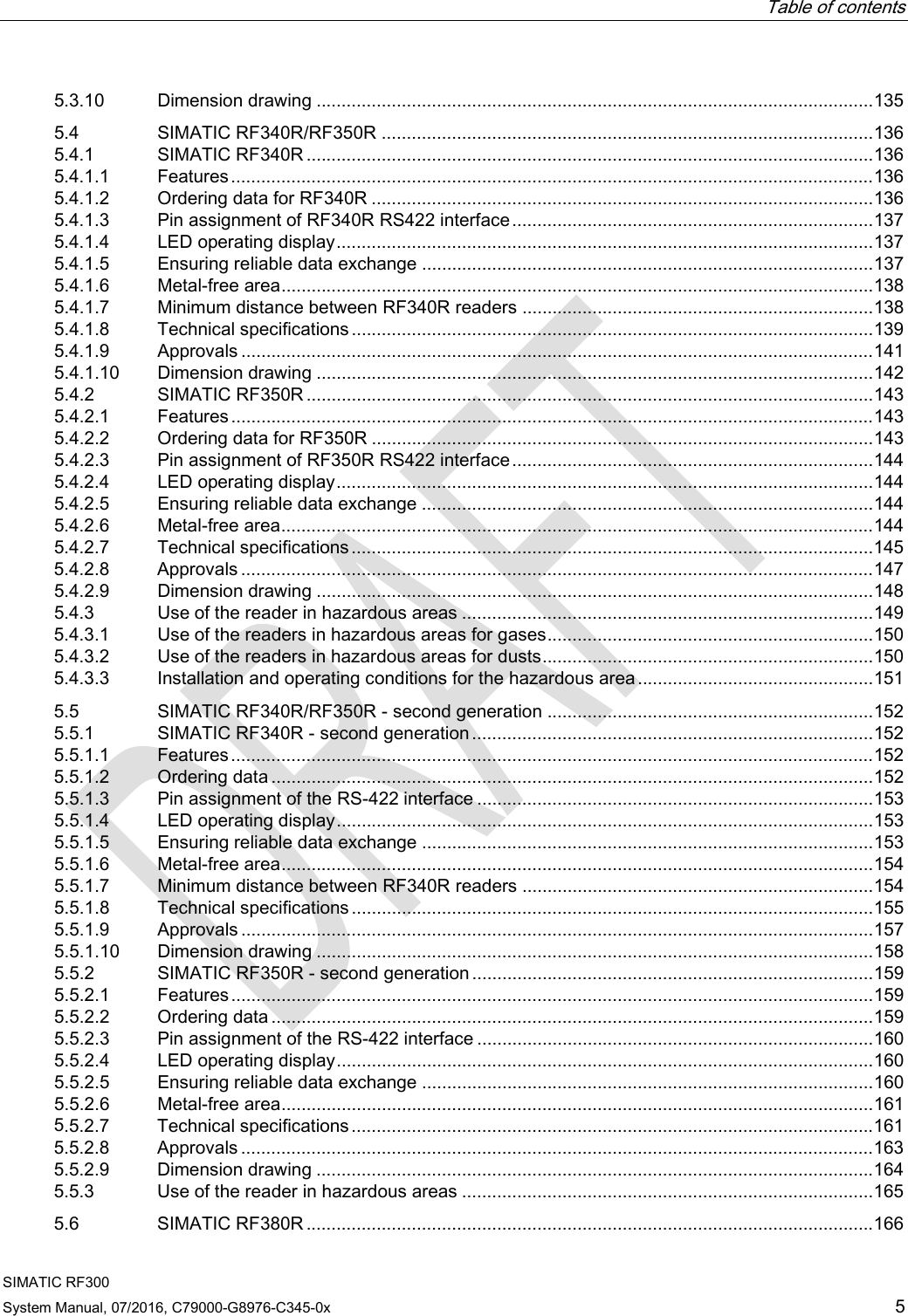  Table of contents  SIMATIC RF300 System Manual, 07/2016, C79000-G8976-C345-0x 5 5.3.10 Dimension drawing ............................................................................................................... 135 5.4 SIMATIC RF340R/RF350R .................................................................................................. 136 5.4.1 SIMATIC RF340R ................................................................................................................. 136 5.4.1.1 Features ................................................................................................................................ 136 5.4.1.2 Ordering data for RF340R .................................................................................................... 136 5.4.1.3 Pin assignment of RF340R RS422 interface ........................................................................ 137 5.4.1.4 LED operating display ........................................................................................................... 137 5.4.1.5 Ensuring reliable data exchange .......................................................................................... 137 5.4.1.6 Metal-free area ...................................................................................................................... 138 5.4.1.7 Minimum distance between RF340R readers ...................................................................... 138 5.4.1.8 Technical specifications ........................................................................................................ 139 5.4.1.9 Approvals .............................................................................................................................. 141 5.4.1.10 Dimension drawing ............................................................................................................... 142 5.4.2 SIMATIC RF350R ................................................................................................................. 143 5.4.2.1 Features ................................................................................................................................ 143 5.4.2.2 Ordering data for RF350R .................................................................................................... 143 5.4.2.3 Pin assignment of RF350R RS422 interface ........................................................................ 144 5.4.2.4 LED operating display ........................................................................................................... 144 5.4.2.5 Ensuring reliable data exchange .......................................................................................... 144 5.4.2.6 Metal-free area ...................................................................................................................... 144 5.4.2.7 Technical specifications ........................................................................................................ 145 5.4.2.8 Approvals .............................................................................................................................. 147 5.4.2.9 Dimension drawing ............................................................................................................... 148 5.4.3 Use of the reader in hazardous areas .................................................................................. 149 5.4.3.1 Use of the readers in hazardous areas for gases ................................................................. 150 5.4.3.2 Use of the readers in hazardous areas for dusts .................................................................. 150 5.4.3.3 Installation and operating conditions for the hazardous area ............................................... 151 5.5 SIMATIC RF340R/RF350R - second generation ................................................................. 152 5.5.1 SIMATIC RF340R - second generation ................................................................................ 152 5.5.1.1 Features ................................................................................................................................ 152 5.5.1.2 Ordering data ........................................................................................................................ 152 5.5.1.3 Pin assignment of the RS-422 interface ............................................................................... 153 5.5.1.4 LED operating display ........................................................................................................... 153 5.5.1.5 Ensuring reliable data exchange .......................................................................................... 153 5.5.1.6 Metal-free area ...................................................................................................................... 154 5.5.1.7 Minimum distance between RF340R readers ...................................................................... 154 5.5.1.8 Technical specifications ........................................................................................................ 155 5.5.1.9 Approvals .............................................................................................................................. 157 5.5.1.10 Dimension drawing ............................................................................................................... 158 5.5.2 SIMATIC RF350R - second generation ................................................................................ 159 5.5.2.1 Features ................................................................................................................................ 159 5.5.2.2 Ordering data ........................................................................................................................ 159 5.5.2.3 Pin assignment of the RS-422 interface ............................................................................... 160 5.5.2.4 LED operating display ........................................................................................................... 160 5.5.2.5 Ensuring reliable data exchange .......................................................................................... 160 5.5.2.6 Metal-free area ...................................................................................................................... 161 5.5.2.7 Technical specifications ........................................................................................................ 161 5.5.2.8 Approvals .............................................................................................................................. 163 5.5.2.9 Dimension drawing ............................................................................................................... 164 5.5.3 Use of the reader in hazardous areas .................................................................................. 165 5.6 SIMATIC RF380R ................................................................................................................. 166 