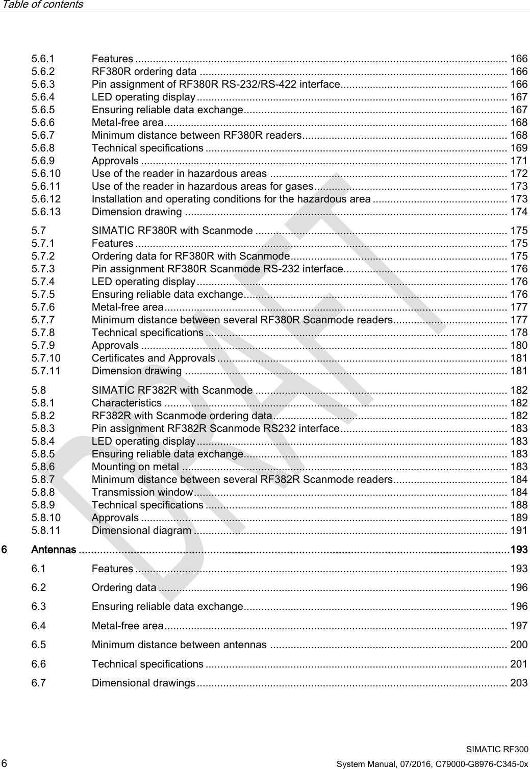 Table of contents     SIMATIC RF300 6 System Manual, 07/2016, C79000-G8976-C345-0x 5.6.1 Features ............................................................................................................................... 166 5.6.2 RF380R ordering data ......................................................................................................... 166 5.6.3 Pin assignment of RF380R RS-232/RS-422 interface......................................................... 166 5.6.4 LED operating display .......................................................................................................... 167 5.6.5 Ensuring reliable data exchange .......................................................................................... 167 5.6.6 Metal-free area ..................................................................................................................... 168 5.6.7 Minimum distance between RF380R readers ...................................................................... 168 5.6.8 Technical specifications ....................................................................................................... 169 5.6.9 Approvals ............................................................................................................................. 171 5.6.10 Use of the reader in hazardous areas ................................................................................. 172 5.6.11 Use of the reader in hazardous areas for gases .................................................................. 173 5.6.12 Installation and operating conditions for the hazardous area .............................................. 173 5.6.13 Dimension drawing .............................................................................................................. 174 5.7 SIMATIC RF380R with Scanmode ...................................................................................... 175 5.7.1 Features ............................................................................................................................... 175 5.7.2 Ordering data for RF380R with Scanmode .......................................................................... 175 5.7.3 Pin assignment RF380R Scanmode RS-232 interface........................................................ 176 5.7.4 LED operating display .......................................................................................................... 176 5.7.5 Ensuring reliable data exchange .......................................................................................... 176 5.7.6 Metal-free area ..................................................................................................................... 177 5.7.7 Minimum distance between several RF380R Scanmode readers ....................................... 177 5.7.8 Technical specifications ....................................................................................................... 178 5.7.9 Approvals ............................................................................................................................. 180 5.7.10 Certificates and Approvals ................................................................................................... 181 5.7.11 Dimension drawing .............................................................................................................. 181 5.8 SIMATIC RF382R with Scanmode ...................................................................................... 182 5.8.1 Characteristics ..................................................................................................................... 182 5.8.2 RF382R with Scanmode ordering data ................................................................................ 182 5.8.3 Pin assignment RF382R Scanmode RS232 interface ......................................................... 183 5.8.4 LED operating display .......................................................................................................... 183 5.8.5 Ensuring reliable data exchange .......................................................................................... 183 5.8.6 Mounting on metal ............................................................................................................... 183 5.8.7 Minimum distance between several RF382R Scanmode readers ....................................... 184 5.8.8 Transmission window ........................................................................................................... 184 5.8.9 Technical specifications ....................................................................................................... 188 5.8.10 Approvals ............................................................................................................................. 189 5.8.11 Dimensional diagram ........................................................................................................... 191 6  Antennas ............................................................................................................................................. 193 6.1 Features ............................................................................................................................... 193 6.2 Ordering data ....................................................................................................................... 196 6.3 Ensuring reliable data exchange .......................................................................................... 196 6.4 Metal-free area ..................................................................................................................... 197 6.5 Minimum distance between antennas ................................................................................. 200 6.6 Technical specifications ....................................................................................................... 201 6.7 Dimensional drawings .......................................................................................................... 203 