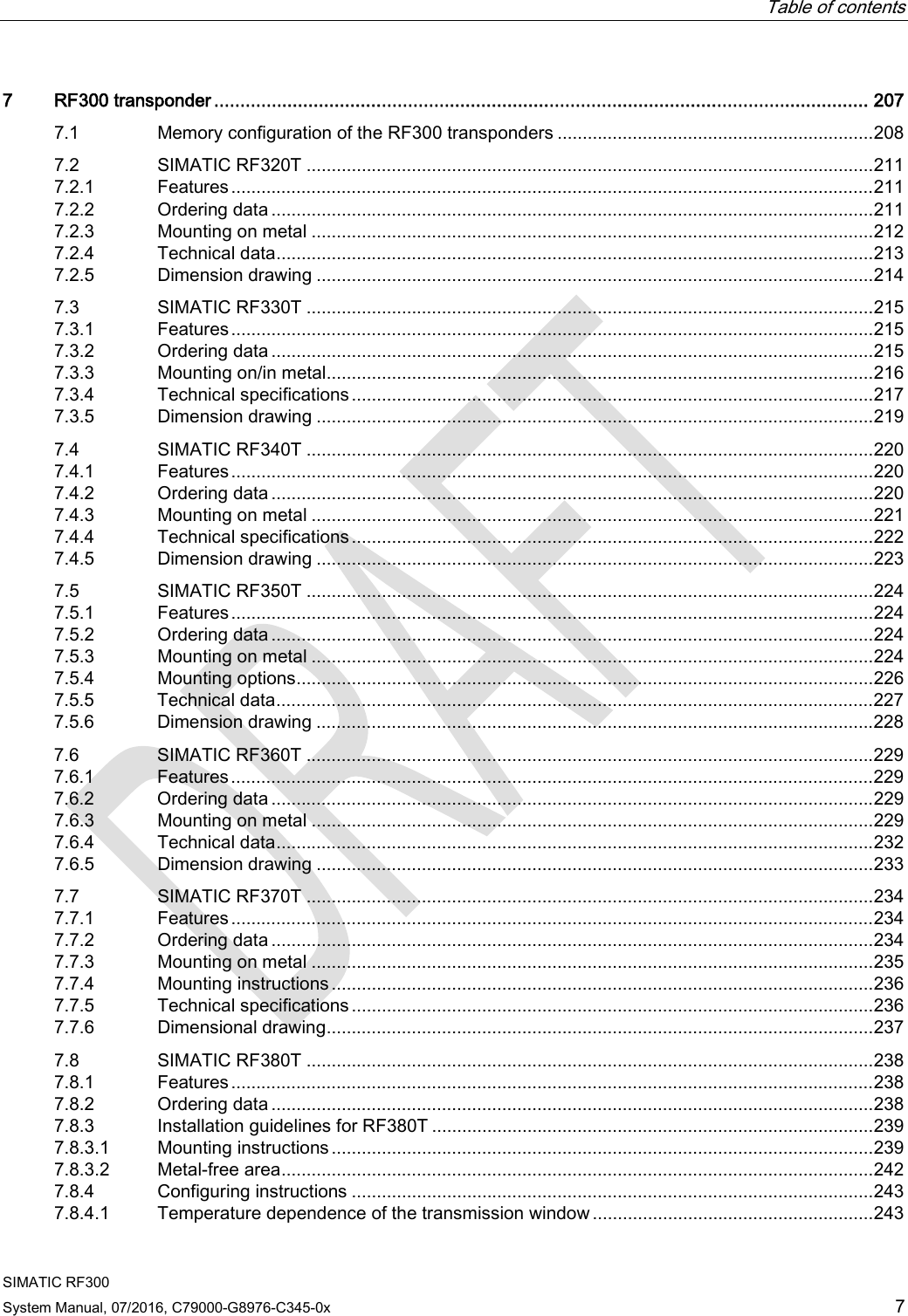 Table of contents  SIMATIC RF300 System Manual, 07/2016, C79000-G8976-C345-0x 7 7  RF300 transponder ............................................................................................................................. 207 7.1 Memory configuration of the RF300 transponders ............................................................... 208 7.2 SIMATIC RF320T ................................................................................................................. 211 7.2.1 Features ................................................................................................................................ 211 7.2.2 Ordering data ........................................................................................................................ 211 7.2.3 Mounting on metal ................................................................................................................ 212 7.2.4 Technical data ....................................................................................................................... 213 7.2.5 Dimension drawing ............................................................................................................... 214 7.3 SIMATIC RF330T ................................................................................................................. 215 7.3.1 Features ................................................................................................................................ 215 7.3.2 Ordering data ........................................................................................................................ 215 7.3.3 Mounting on/in metal............................................................................................................. 216 7.3.4 Technical specifications ........................................................................................................ 217 7.3.5 Dimension drawing ............................................................................................................... 219 7.4 SIMATIC RF340T ................................................................................................................. 220 7.4.1 Features ................................................................................................................................ 220 7.4.2 Ordering data ........................................................................................................................ 220 7.4.3 Mounting on metal ................................................................................................................ 221 7.4.4 Technical specifications ........................................................................................................ 222 7.4.5 Dimension drawing ............................................................................................................... 223 7.5 SIMATIC RF350T ................................................................................................................. 224 7.5.1 Features ................................................................................................................................ 224 7.5.2 Ordering data ........................................................................................................................ 224 7.5.3 Mounting on metal ................................................................................................................ 224 7.5.4 Mounting options ................................................................................................................... 226 7.5.5 Technical data ....................................................................................................................... 227 7.5.6 Dimension drawing ............................................................................................................... 228 7.6 SIMATIC RF360T ................................................................................................................. 229 7.6.1 Features ................................................................................................................................ 229 7.6.2 Ordering data ........................................................................................................................ 229 7.6.3 Mounting on metal ................................................................................................................ 229 7.6.4 Technical data ....................................................................................................................... 232 7.6.5 Dimension drawing ............................................................................................................... 233 7.7 SIMATIC RF370T ................................................................................................................. 234 7.7.1 Features ................................................................................................................................ 234 7.7.2 Ordering data ........................................................................................................................ 234 7.7.3 Mounting on metal ................................................................................................................ 235 7.7.4 Mounting instructions ............................................................................................................ 236 7.7.5 Technical specifications ........................................................................................................ 236 7.7.6 Dimensional drawing............................................................................................................. 237 7.8 SIMATIC RF380T ................................................................................................................. 238 7.8.1 Features ................................................................................................................................ 238 7.8.2 Ordering data ........................................................................................................................ 238 7.8.3 Installation guidelines for RF380T ........................................................................................ 239 7.8.3.1 Mounting instructions ............................................................................................................ 239 7.8.3.2 Metal-free area ...................................................................................................................... 242 7.8.4 Configuring instructions ........................................................................................................ 243 7.8.4.1 Temperature dependence of the transmission window ........................................................ 243 