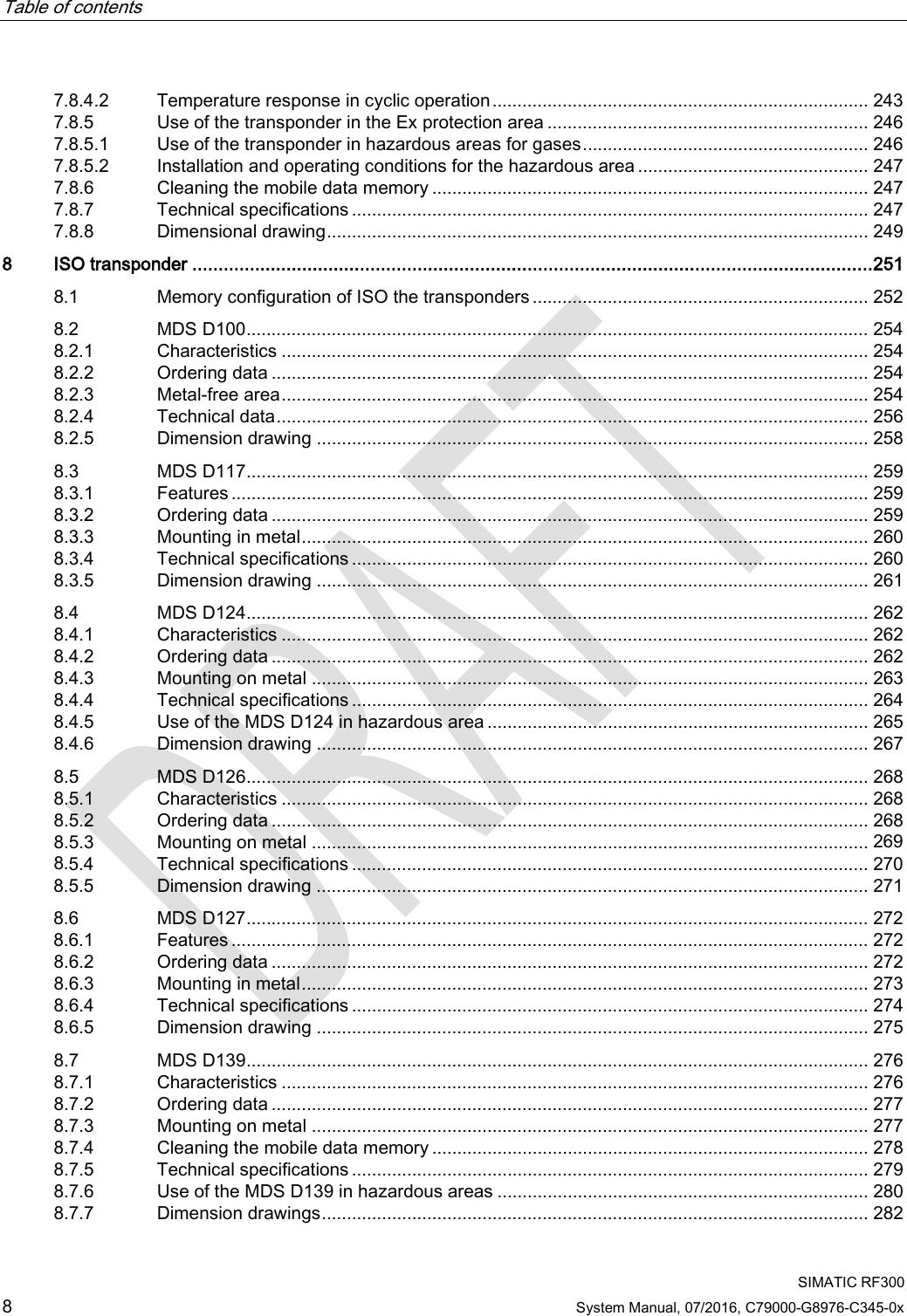 Table of contents     SIMATIC RF300 8 System Manual, 07/2016, C79000-G8976-C345-0x 7.8.4.2 Temperature response in cyclic operation ........................................................................... 243 7.8.5 Use of the transponder in the Ex protection area ................................................................ 246 7.8.5.1 Use of the transponder in hazardous areas for gases ......................................................... 246 7.8.5.2 Installation and operating conditions for the hazardous area .............................................. 247 7.8.6 Cleaning the mobile data memory ....................................................................................... 247 7.8.7 Technical specifications ....................................................................................................... 247 7.8.8 Dimensional drawing ............................................................................................................ 249 8  ISO transponder .................................................................................................................................. 251 8.1 Memory configuration of ISO the transponders ................................................................... 252 8.2 MDS D100 ............................................................................................................................ 254 8.2.1 Characteristics ..................................................................................................................... 254 8.2.2 Ordering data ....................................................................................................................... 254 8.2.3 Metal-free area ..................................................................................................................... 254 8.2.4 Technical data ...................................................................................................................... 256 8.2.5 Dimension drawing .............................................................................................................. 258 8.3 MDS D117 ............................................................................................................................ 259 8.3.1 Features ............................................................................................................................... 259 8.3.2 Ordering data ....................................................................................................................... 259 8.3.3 Mounting in metal ................................................................................................................. 260 8.3.4 Technical specifications ....................................................................................................... 260 8.3.5 Dimension drawing .............................................................................................................. 261 8.4 MDS D124 ............................................................................................................................ 262 8.4.1 Characteristics ..................................................................................................................... 262 8.4.2 Ordering data ....................................................................................................................... 262 8.4.3 Mounting on metal ............................................................................................................... 263 8.4.4 Technical specifications ....................................................................................................... 264 8.4.5 Use of the MDS D124 in hazardous area ............................................................................ 265 8.4.6 Dimension drawing .............................................................................................................. 267 8.5 MDS D126 ............................................................................................................................ 268 8.5.1 Characteristics ..................................................................................................................... 268 8.5.2 Ordering data ....................................................................................................................... 268 8.5.3 Mounting on metal ............................................................................................................... 269 8.5.4 Technical specifications ....................................................................................................... 270 8.5.5 Dimension drawing .............................................................................................................. 271 8.6 MDS D127 ............................................................................................................................ 272 8.6.1 Features ............................................................................................................................... 272 8.6.2 Ordering data ....................................................................................................................... 272 8.6.3 Mounting in metal ................................................................................................................. 273 8.6.4 Technical specifications ....................................................................................................... 274 8.6.5 Dimension drawing .............................................................................................................. 275 8.7 MDS D139 ............................................................................................................................ 276 8.7.1 Characteristics ..................................................................................................................... 276 8.7.2 Ordering data ....................................................................................................................... 277 8.7.3 Mounting on metal ............................................................................................................... 277 8.7.4 Cleaning the mobile data memory ....................................................................................... 278 8.7.5 Technical specifications ....................................................................................................... 279 8.7.6 Use of the MDS D139 in hazardous areas .......................................................................... 280 8.7.7 Dimension drawings ............................................................................................................. 282 
