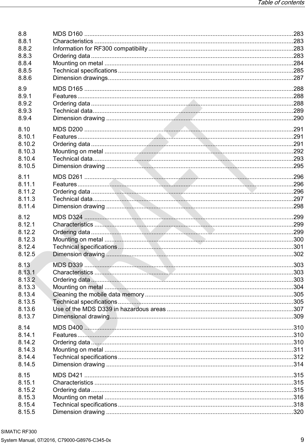 Table of contents  SIMATIC RF300 System Manual, 07/2016, C79000-G8976-C345-0x 9 8.8 MDS D160 ............................................................................................................................ 283 8.8.1 Characteristics ...................................................................................................................... 283 8.8.2 Information for RF300 compatibility ...................................................................................... 283 8.8.3 Ordering data ........................................................................................................................ 283 8.8.4 Mounting on metal ................................................................................................................ 284 8.8.5 Technical specifications ........................................................................................................ 285 8.8.6 Dimension drawings .............................................................................................................. 287 8.9 MDS D165 ............................................................................................................................ 288 8.9.1 Features ................................................................................................................................ 288 8.9.2 Ordering data ........................................................................................................................ 288 8.9.3 Technical data ....................................................................................................................... 289 8.9.4 Dimension drawing ............................................................................................................... 290 8.10 MDS D200 ............................................................................................................................ 291 8.10.1 Features ................................................................................................................................ 291 8.10.2 Ordering data ........................................................................................................................ 291 8.10.3 Mounting on metal ................................................................................................................ 292 8.10.4 Technical data ....................................................................................................................... 293 8.10.5 Dimension drawing ............................................................................................................... 295 8.11 MDS D261 ............................................................................................................................ 296 8.11.1 Features ................................................................................................................................ 296 8.11.2 Ordering data ........................................................................................................................ 296 8.11.3 Technical data ....................................................................................................................... 297 8.11.4 Dimension drawing ............................................................................................................... 298 8.12 MDS D324 ............................................................................................................................ 299 8.12.1 Characteristics ...................................................................................................................... 299 8.12.2 Ordering data ........................................................................................................................ 299 8.12.3 Mounting on metal ................................................................................................................ 300 8.12.4 Technical specifications ........................................................................................................ 301 8.12.5 Dimension drawing ............................................................................................................... 302 8.13 MDS D339 ............................................................................................................................ 303 8.13.1 Characteristics ...................................................................................................................... 303 8.13.2 Ordering data ........................................................................................................................ 303 8.13.3 Mounting on metal ................................................................................................................ 304 8.13.4 Cleaning the mobile data memory ........................................................................................ 305 8.13.5 Technical specifications ........................................................................................................ 305 8.13.6 Use of the MDS D339 in hazardous areas ........................................................................... 307 8.13.7 Dimensional drawing............................................................................................................. 309 8.14 MDS D400 ............................................................................................................................ 310 8.14.1 Features ................................................................................................................................ 310 8.14.2 Ordering data ........................................................................................................................ 310 8.14.3 Mounting on metal ................................................................................................................ 311 8.14.4 Technical specifications ........................................................................................................ 312 8.14.5 Dimension drawing ............................................................................................................... 314 8.15 MDS D421 ............................................................................................................................ 315 8.15.1 Characteristics ...................................................................................................................... 315 8.15.2 Ordering data ........................................................................................................................ 315 8.15.3 Mounting on metal ................................................................................................................ 316 8.15.4 Technical specifications ........................................................................................................ 318 8.15.5 Dimension drawing ............................................................................................................... 320 