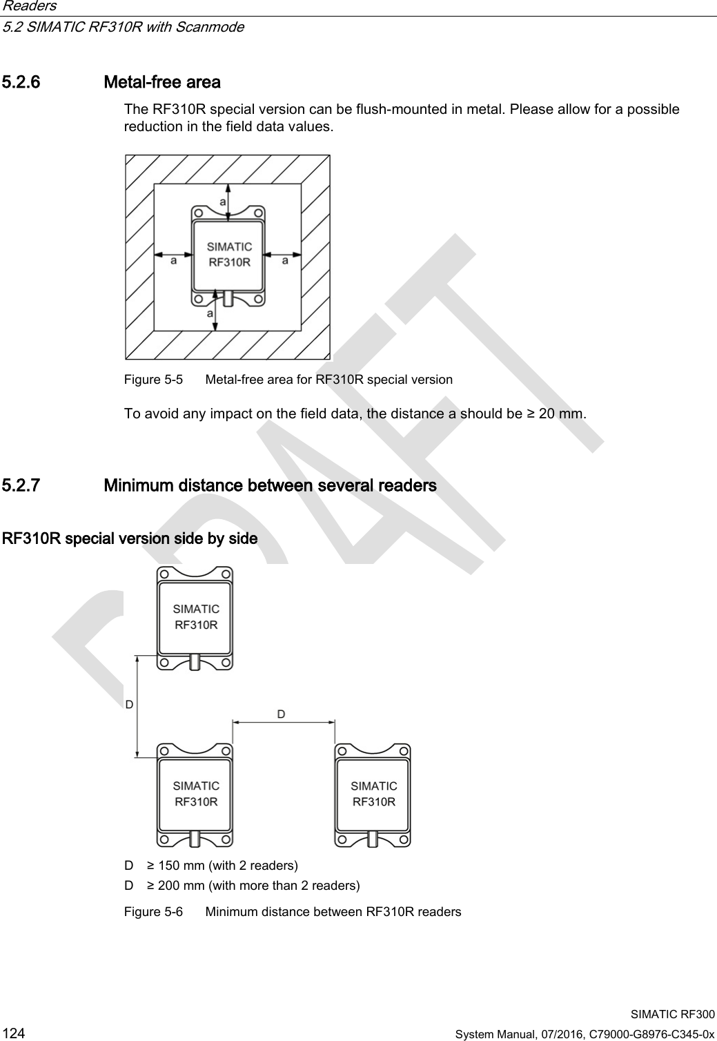 Readers   5.2 SIMATIC RF310R with Scanmode  SIMATIC RF300 124 System Manual, 07/2016, C79000-G8976-C345-0x 5.2.6 Metal-free area The RF310R special version can be flush-mounted in metal. Please allow for a possible reduction in the field data values.   Figure 5-5  Metal-free area for RF310R special version To avoid any impact on the field data, the distance a should be ≥ 20 mm. 5.2.7 Minimum distance between several readers RF310R special version side by side  D ≥ 150 mm (with 2 readers) D ≥ 200 mm (with more than 2 readers) Figure 5-6  Minimum distance between RF310R readers 