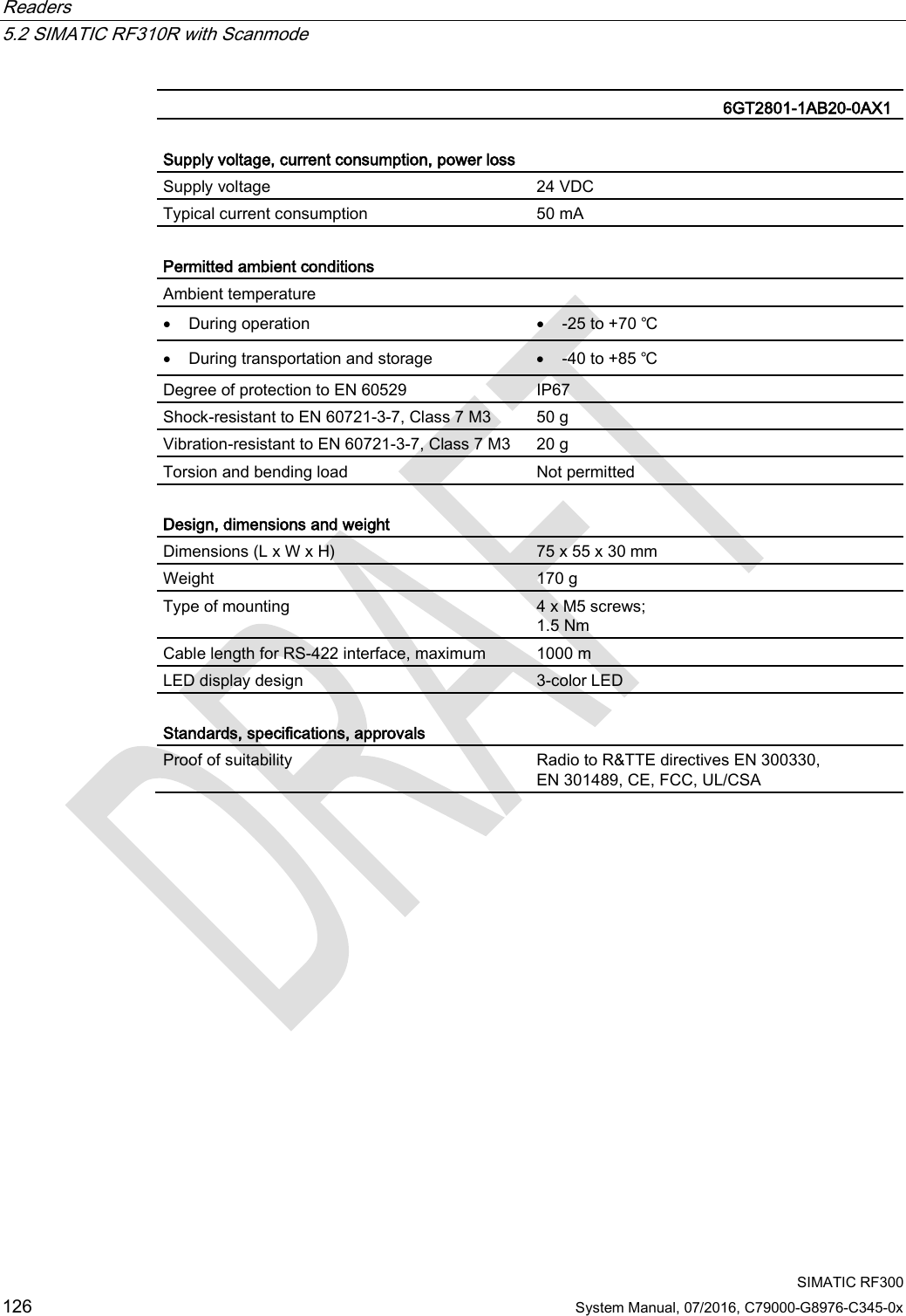 Readers   5.2 SIMATIC RF310R with Scanmode  SIMATIC RF300 126 System Manual, 07/2016, C79000-G8976-C345-0x   6GT2801-1AB20-0AX1  Supply voltage, current consumption, power loss  Supply voltage 24 VDC Typical current consumption 50 mA  Permitted ambient conditions Ambient temperature  • During operation • -25 to +70 ℃ • During transportation and storage • -40 to +85 ℃ Degree of protection to EN 60529 IP67 Shock-resistant to EN 60721-3-7, Class 7 M3  50 g Vibration-resistant to EN 60721-3-7, Class 7 M3 20 g Torsion and bending load Not permitted  Design, dimensions and weight  Dimensions (L x W x H) 75 x 55 x 30 mm Weight 170 g Type of mounting 4 x M5 screws; 1.5 Nm Cable length for RS-422 interface, maximum 1000 m LED display design 3-color LED  Standards, specifications, approvals Proof of suitability Radio to R&amp;TTE directives EN 300330,  EN 301489, CE, FCC, UL/CSA 