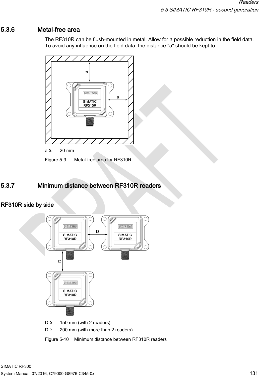  Readers  5.3 SIMATIC RF310R - second generation SIMATIC RF300 System Manual, 07/2016, C79000-G8976-C345-0x 131 5.3.6 Metal-free area The RF310R can be flush-mounted in metal. Allow for a possible reduction in the field data. To avoid any influence on the field data, the distance &quot;a&quot; should be kept to.  a ≥ 20 mm Figure 5-9  Metal-free area for RF310R 5.3.7 Minimum distance between RF310R readers RF310R side by side  D ≥ 150 mm (with 2 readers) D ≥ 200 mm (with more than 2 readers) Figure 5-10 Minimum distance between RF310R readers 